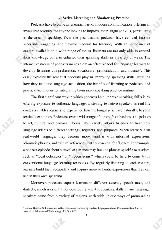 play in improving speaking skills, detailing how they facilitate language acquisition, the benefits of listening to podcasts, and practical techniques for integrating them into a speaking practice routine. [2: cohen, h. (2020). podcasting in the classroom enhancing student engagement and communication skills. journal of educational technology, 15(2), 45-60.] the first significant way in which podcasts help improve speaking skills is by offering exposure to authentic language. listening to native speakers in real-life contexts enables learners to experience how the language is used naturally, beyond textbook examples. podcasts cover a wide range of topics, from business and politics to art, culture, and personal stories. this variety allows listeners to hear how language adapts to different settings, registers, and purposes. when learners hear real-world language, they become more familiar with informal expressions, idiomatic phrases, and cultural references that are essential for fluency. for example, a podcast episode about a travel experience may …
