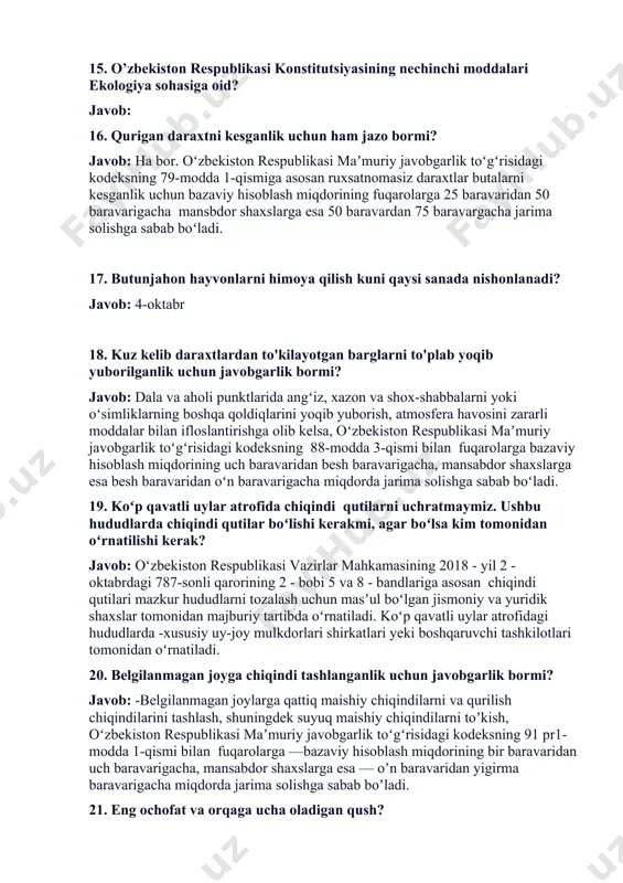 slarga esa 50 baravardan 75 baravargacha jarima solishga sabab boʻladi. 17. butunjahon hayvonlarni himoya qilish kuni qaysi sanada nishonlanadi? javob: 4-oktabr 18. kuz kelib daraxtlardan to'kilayotgan barglarni to'plab yoqib yuborilganlik uchun javobgarlik bormi? javob: dala va aholi punktlarida angʻiz, xazon va shox-shabbalarni yoki oʻsimliklarning boshqa qoldiqlarini yoqib yuborish, atmosfera havosini zararli moddalar bilan ifloslantirishga olib kelsa, oʻzbekiston respublikasi maʼmuriy javobgarlik toʻgʻrisidagi kodeksning 88-modda 3-qismi bilan fuqarolarga bazaviy hisoblash miqdorining uch baravaridan besh baravarigacha, mansabdor shaxslarga esa besh baravaridan oʻn baravarigacha miqdorda jarima solishga sabab boʻladi. 19. koʻp qavatli uylar atrofida chiqindi qutilarni uchratmaymiz. ushbu hududlarda chiqindi qutilar boʻlishi kerakmi, agar boʻlsa kim tomonidan oʻrnatilishi kerak? javob: oʻzbekiston respublikasi vazirlar mahkamasining 2018 - yil 2 - oktabrdagi 787-sonli qarorining 2 - bobi 5 va 8 - bandlariga asosan chiqindi qutilari mazkur hududlarni tozalash uchun masʼul boʻlgan jismoniy va yuridik shaxslar tomonidan majburiy tartibda oʻrnatiladi. koʻp qavatli uylar atrofidagi hududlarda -xususiy uy-joy …