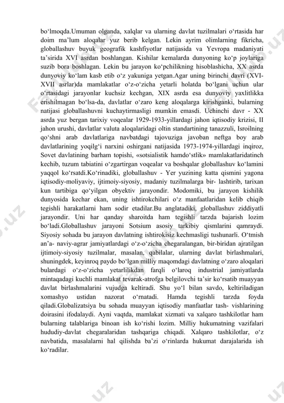 tegishli alohida kishilar o‘rtasidagi xilma-xil aloqalar tabiiy bir tarzda yo‘lga qo‘yilmoqda. bunda g‘arb sivilizatsiyasining yalpi ekspansiyasi, uning qadriyatlari va institutlari ta’sirida boshlangan bu aloqalar natijasi o‘laroq, eng muhimi, tomonlar holatlarida o‘xshashliklar tobora belgilovchi bo‘lib bormoqda. kishilar hayot-faoliyatining asosiy sohalarini qamraganiga ko‘ra, bu jarayon global miqyosda namoyon bo‘lmoqda.umuman olganda, xalqlar va ularning davlat tuzilmalari o‘rtasida har doim ma’lum aloqalar yuz berib kelgan. lekin ayrim olimlarning fikricha, globallashuv buyuk geografik kashfiyotlar natijasida va yevropa madaniyati ta’sirida xvi asrdan boshlangan. kishilar kemalarda dunyoning ko‘p joylariga suzib bora boshlagan. lekin bu jarayon ko‘pchilikning hisoblashicha, xx asrda dunyoviy ko‘lam kasb etib o‘z yakuniga yetgan.agar uning birinchi davri (xvi-xvii asrlar)da mamlakatlar o‘z-o‘zicha yetarli holatda bo‘lgani uchun ular o‘rtasidagi jarayonlar kuchsiz kechgan, xix asrda esa dunyoviy yaxlitlikka erishilmagan bo‘lsa-da, davlatlar o‘zaro keng aloqalarga kirishganki, bularning natijasi globallashuvni kuchaytirmasligi mumkin emasdi. uchinchi davr - xx asrda yuz bergan tarixiy voqealar 1929-1933-yillardagi jahon iqtisodiy krizisi, ii jahon urushi, davlatlar …