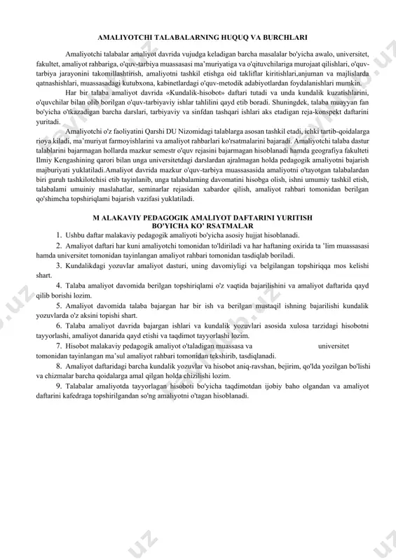 bat bilan qaraydigai inson sifatida ko'rsatishi, shuningdek, o'quv-tarbiya muassasasi jamoasi ishlarida faol ishtirok etishi lozim. amaliyotchi talabalarning huquq va burchlari amaliyotchi talabalar amaliyot davrida vujudga keladigan barcha masalalar bo'yicha awalo, universitet, fakultet, amaliyot rahbariga, o'quv-tarbiya muassasasi ma’muriyatiga va o'qituvchilariga murojaat qilishlari, o'quv-tarbiya jarayonini takomillashtirish, amaliyotni tashkil etishga oid takliflar kiritishlari,anjuman va majlislarda qatnashishlari, muassasadagi kutubxona, kabinetlardagi o'quv-metodik adabiyotlardan foydalanishlari mumkin. har bir talaba amaliyot davrida «kundalik-hisobot» daftari tutadi va unda kundalik kuzatishlarini, o'quvchilar bilan olib borilgan o'quv-tarbiyaviy ishlar tahlilini qayd etib boradi. shuningdek, talaba muayyan fan bo'yicha o'tkazadigan barcha darslari, tarbiyaviy va sinfdan tashqari ishlari aks etadigan reja-konspekt daftarini yuritadi. amaliyotchi o'z faoliyatini qarshi du nizomidagi talablarga asosan tashkil etadi, ichki tartib-qoidalarga rioya kiladi, ma’muriyat farmoyishlarini va amaliyot rahbarlari ko'rsatmalarini bajaradi. amaliyotchi talaba dastur talablarini bajarmagan hollarda mazkur semestr o'quv rejasini bajarmagan hisoblanadi hamda geografiya fakulteti ilmiy kengashining qarori bilan unga universitetdagi darslardan ajralmagan holda pedagogik amaliyotni bajarish majburiyati yuklatiladi.amaliyot …