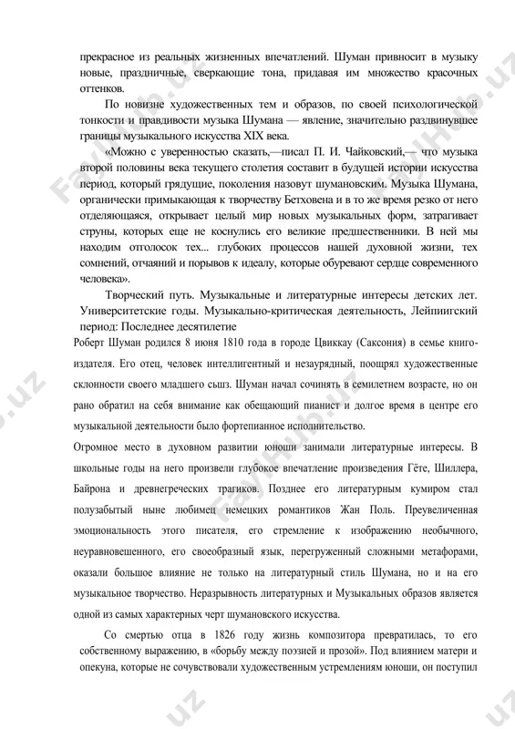 х произведений шуман связал с об​разом гофмановского капельмейстера крейслера. бурные порывы к недосягаемо прекрасному роднят шумана с этим импульсивным, неуравновешенным музыкантом. но, в отличие от своего литературного прототипа, шуман не столько «приподнимает​ся» над действительностью, сколько поэтизирует ее. он умел под будничной оболочкой жиз​ни видеть ее поэтическую сущность, умел отбирать прекрасное из реальных жизненных впе​чатлений. шуман привносит в музыку новые, праздничные, сверкающие тона, придавая им множество красочных оттенков. по новизне художественных тем и образов, по своей психологической тонкости и правдивости музыка шумана — явление, значительно раздвинувшее границы музыкального искусства xix века. «можно с уверенностью сказать,—писал п. и. чайковский,— что музыка второй по​ловины века текущего столетия составит в будущей истории искусства период, который гря​дущие, поколения назовут шумановским. музыка шумана, органически примыкающая к творчеству бетховена и в то же время резко от него отделяющаяся, открывает целый мир но​вых музыкальных форм, затрагивает струны, которых еще не коснулись его великие предше​ственники. в ней мы находим …