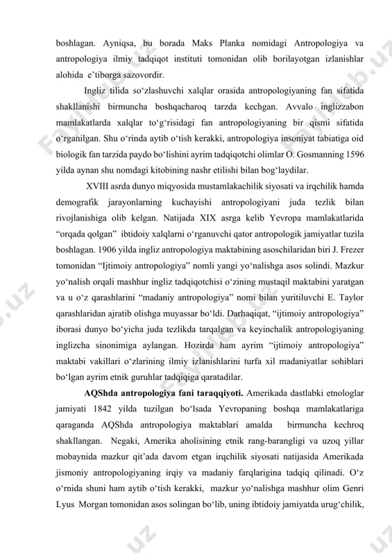 iri j. frezer tomonidan “ijtimoiy antropologiya” nomli yangi yo‘nalishga asos solindi. mazkur yo‘nalish orqali mashhur ingliz tadqiqotchisi o‘zining mustaqil maktabini yaratgan va u o‘z qarashlarini “madaniy antropologiya” nomi bilan yuritiluvchi e. taylor qarashlaridan ajratib olishga muyassar bo‘ldi. darhaqiqat, “ijtimoiy antropologiya” iborasi dunyo bo‘yicha juda tezlikda tarqalgan va keyinchalik antropologiyaning inglizcha sinonimiga aylangan. hozirda ham ayrim “ijtimoiy antropologiya” maktabi vakillari o‘zlarining ilmiy izlanishlarini turfa xil madaniyatlar sohiblari bo‘lgan ayrim etnik guruhlar tadqiqiga qaratadilar. aqshda antropologiya fani taraqqiyoti. amerikada dastlabki etnologlar jamiyati 1842 yilda tuzilgan bo‘lsada yevropaning boshqa mamlakatlariga qaraganda aqshda antropologiya maktablari amalda birmuncha kechroq shakllangan. negaki, amerika aholisining etnik rang-barangligi va uzoq yillar mobaynida mazkur qit’ada davom etgan irqchilik siyosati natijasida amerikada jismoniy antropologiyaning irqiy va madaniy farqlarigina tadqiq qilinadi. o‘z o‘rnida shuni ham aytib o‘tish kerakki, mazkur yo‘nalishga mashhur olim genri lyus morgan tomonidan asos solingan bo‘lib, uning ibtidoiy jamiyatda urug‘chilik, oila-nikoh munosabatlari tiplari tasnifi, insoniyat tarixini davrlashtirish mavzularidagi …