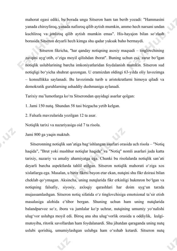 yaqin maktub. sitseronning notiqlik san’atiga bag‘ishlangan asarlari orasida uch risola – "notiq haqida", "brut yoki mashhur notiqlar haqida" va "notiq" nomli asarlari juda katta tarixiy, nazariy va amaliy ahamiyatga ega. chunki bu risolalarda notiqlik san’ati deyarli barcha aspektlarda tahlil etilgan. sitseron notiqlik mahorati o‘ziga xos xislatlarga ega. masalan, u biror fikrni bayon etar ekan, nutqini shu fikr doirasi bilan cheklab qo‘ymagan. aksincha, uning nutqlarida fikr erkinligi hukmron bo‘lgan va notiqning falsafiy, siyosiy, axloqiy qarashlari har doim uyg‘un tarzda mujassamlashgan. sitseron notiq sifatida o‘z tinglovchisiga emotsional ta’sir etish masalasiga alohida e’tibor bergan. shuning uchun ham uning nutqlarida balandparvoz so‘z, ibora va jumlalar ko‘p uchrar, nutqining umumiy yo‘nalishi ulug‘vor uslubga moyil edi. biroq ana shu ulug‘vorlik orasida u oddiylik, kulgi-mutoyiba, ritorik savollardan ham foydalanardi. shu jihatdan qaraganda uning nutq uslubi qorishiq, umumiylashgan uslubga ham o‘xshab ketardi. sitseron nutq kompozitsiyasiga alohida e’tibor bergan. ayniqsa, nutqning kishilar ongiga ta’sir etuvchi qismi - argumentatsiya, mantiqiy …