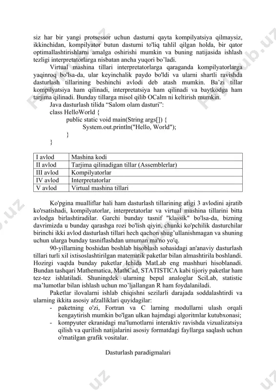 agi dasturlar protsessor bilan to'g'ridan-to'g'ri aloqa qila olmaydi va ishlash tezligi kompilyatorlarga qaraganda ancha past. ulardan dasturning ishlash tezligi juda muhim bo'lmagan hollarda foydalaniladi. shunday qilib, perl satrlarni qayta ishlash tili sifatida paydo bo'ldi, php veb sahifalar yaratish uchun mo’ljallangan dasturlash tilidir. kompilyatsiya qilinadigan va interpretatsiya qilinadigan tillar o’rtasida oraliq pozitsiyani egallovchi virtual mashinalar tillari ham mavjud, ularning eng keng tarqalgani java (java virtual machine machine code — virtual mashina kodiga kompilyatsiya qilinadigan til) va c# (common language runtime - virtual mashina kodiga kompilyatsiya qilinadigan til- barcha .net dasturlash tillari oilasining asosi). bu jarayonda kompilyatsiya ma'lum bir protsessorning ikkilik kodida emas, balki maxsus virtual mashinaning ikkilik kodida (ba'zan uni baytkod deb atashadi) sodir bo'ladi. bu bilan, ikkita muhim afzallikga erishiladi: birinchidan, siz har bir yangi protsessor uchun dasturni qayta kompilyatsiya qilmaysiz, ikkinchidan, kompilyator butun dasturni to'liq tahlil qilgan holda, bir qator optimallashtirishlarni amalga oshirishi mumkin va buning natijasida ishlash tezligi …