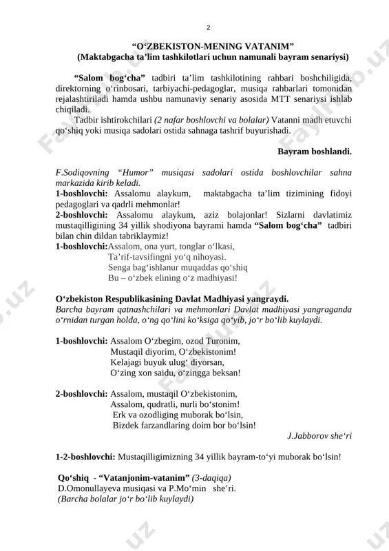 nim” (maktabgacha taʼlim tashkilotlari uchun namunali bayram senariysi) “salom bog‘cha” tadbiri taʼlim tashkilotining rahbari boshchiligida, direktorning oʻrinbosari, tarbiyachi-pedagoglar, musiqa rahbarlari tomonidan rejalashtiriladi hamda ushbu namunaviy senariy asosida mtt senariysi ishlab chiqiladi. tadbir ishtirokchilari (2 nafar boshlovchi va bolalar) vatanni madh etuvchi qoʻshiq yoki musiqa sadolari ostida sahnaga tashrif buyurishadi. bayram boshlandi. f.sodiqovning “humor” musiqasi sadolari ostida boshlovchilar sahna markazida kirib keladi. 1-boshlovchi: assalomu alaykum, maktabgacha ta’lim tizimining fidoyi pedagoglari va qadrli mehmonlar! 2-boshlovchi: assalomu alaykum, aziz bolajonlar! sizlarni davlatimiz mustaqilligining 34 yillik shodiyona bayrami hamda “salom bog‘cha” tadbiri bilan chin dildan tabriklaymiz! 1-boshlovchi:assalom, ona yurt, tonglar oʻlkasi, taʼrif-tavsifingni yoʻq nihoyasi. senga bagʻishlanur muqaddas qoʻshiq bu – oʻzbek elining oʻz madhiyasi! oʻzbekiston respublikasining davlat madhiyasi yangraydi. barcha bayram qatnashchilari va mehmonlari davlat madhiyasi yangraganda oʻrnidan turgan holda, oʻng qoʻlini koʻksiga qoʻyib, joʻr boʻlib kuylaydi. 1-boshlovchi: assalom oʻzbegim, ozod turonim, mustaqil diyorim, oʻzbekistonim! kelajagi buyuk ulugʻ diyorsan, oʻzing xon saidu, oʻzingga beksan! …