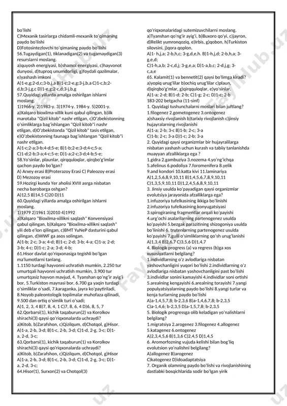 hash; d) jinsiy va jinssiz ko’payishning gallanishi, anaerob yashash; 21.qo’riqxonalardagi muhofaza qilinadigan o’simlik turlarini soni bilan juftlang. 1) surxon 2) qizilqum,, 3) zomin, 4)hisor, a)160, b)700, c)500, d)250 a)1-a;2-b;3-d;4-c; b) 1-d;2-b;3-a;4-c; c)1-c;2-a;3-b;4-d; d) 1-b;2-c;3-d;4-a; 22.qo’riqxonalarning faqat o’zida uchraydigan turlar bilan juftlang. 1)hisor 2)surxon 3)zomin 4)qizilqum 5)chotqol. a)qobon, b)irbis, c)mallabosh, d)katta kurakburun, e)kichik kurakburun, v)valeriana h)oqsovrinjon, g)kichik taqaburun, j)katta taqaburun. a)1- j,g;2-c;3-h,v;4-e,d;5-b,a; b) 1-c;2- j,g;3-h,v;4- b,a;5- e,d; c) 1-j,g;2-c;3-d,e;4-v,h;5-a,b; d)1-a,b;2-c;3-h,v;4- e,d;5-j,g; 23.mezozoy erasining trias davridagi hukmron turlarni tanlang. 1)kordait, 2)plaun, 3)pixta, 4)baobab, 5)psilofit, 6)baobab, 7)sagovnik, 8)archa, 9)zarafshon archa 10)ginko biloba. a)1,5,6,8 b)1,3,4,10 c)10,9,5,4 d)5,3,4,2 24.atmosferada erkin kislorodning bo’lishi organizmlarga qanday ta’sir qilgan? 1)aerob nafas olisga o’tish 2)moddalar almashinuvining sekinlashuviga 3) moddalar almashinuvining jadallashuviga 4)atmosferada co2 ning ko’payishiga 5)prokariotlarning soddalashuviga 6)eukariotlarning paydo bo’lishiga. a)6,3,2 b)6.4.3 c)1.2.4 d)3.1.6 25.biologik progressga olib keluvchi regressiv belgilarni toping. 1)faol, harakatchan hayot kechirish, 2)kamharakat hayot kechirish, 3)parazitlik, 4)o’troq hayot kechirish, 5)organizm tuzilishining murakkablashuvi, 6)organizm tuzilishining soddalashuvi a)2,6,3,4 …