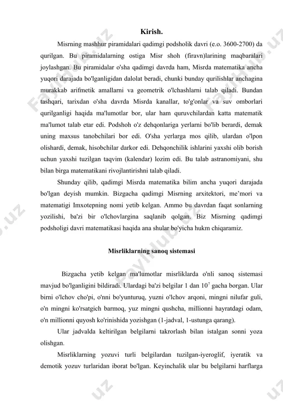 atdagi odam, o'n millionni quyosh ko'rinishida yozishgan (1-jadval, 1-ustunga qarang). ular jadvalda keltirilgan belgilarni takrorlash bilan istalgan sonni yoza olishgan. misrliklarning yozuvi turli belgilardan tuzilgan-iyeroglif, iyeratik va demotik yozuv turlaridan iborat bo'lgan. keyinchalik ular bu belgilarni harflarga almashtirishgan. shunga ko'ra sonlarning belgilari ham o'zgargan. sonlar yuqori-xona birligidan boshlab yozilgan. misr piramidalarining o'lchamlari butun sonlarda |"tirsak"| ifodalangan. ular qurilish ishlarida butun sonlardan foydalanishgan, yer ustida o'lchashlarda esa kasr sonlar ham uchraydi. misrda matematik ma'lumotlarni va boshqa yozuvlarni qayd qilib boruvchi kitoblar bo'lgan. o'rta podshohlik davriga (er.avv. 2000-1700) doir turli xil xo'jalik yozuvlari bizning davrimizgacha yetib kelgan. ular orasida matematik yozuv bilan birga kichkina maxsus matematik qo'llanma ham bor. bu qo'llanma kotiblarga mo'ljallangan. shunday matematik papiruslardan ikkitasi saqlanib qolgan. london papirusi, kotibi axmes, shuning uchun uni axmes papirusi, ya'ni papirusning londonlik egasi rayndning nomi bilan "raynd papirusi" ham deyishadi. papirusning bo'yi 5,25 m, eni 33 sm, unda 84 ta matematik masala bo'lib, …