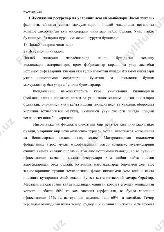 ифлосланиши 60% га камайди. темир терсакдан олинадиган пулат темир, рудадан олинганига нисбатан 70% арзонга тушади, ва бунда хар бир тонна пулат хисобига 1,5 тонна руда, 0,2 тонна кокс тежалади,чикитга келадиган жинслар микдори камаяди. 2.иккиламчи ресурслардан фойдаланишда чет эл тажрибалари ва ўзбекистонда фойдаланиш хусусиятлари. хозирги пайтда чет эллардагазета макалатурасини, пласмасса, шиша идишлар, темир ва алюминий идишлар темир терсакларни утилизация қилишнинг энг самарали ва тежамли техналогиялари ишлаб чикилиб, амалиётда кенг кулланилмокда. масалан: акш, буюк-британия мамлакатларидан тоза сифатли ок когоз ва матбаа когозлари, ёнмайдиган когозлар ишлаб чикараётир, пласмасса чикитларини иккиламчи кайта ишлаш (рециклин) ва табиатда тез парчаланадиган биодеграция полимер металлар ишлаб чикариш тез ривожланаётган (акш, япония, европа мамлакатлари). хозирги пайтда, масалан: германияда пласмасса чикитларининг умумий хажми 2,5 млн тонна булиб, улардан 5% нинг тоннаси рециклинг қилинади, 5%минг тоннаси ёкиб юборилади,1млн тоннадан купроги ишлаб берилмай ахлатхоналарга ташлаб юборилади. пласмасса чикитлари муаммосини хал этиш учун чет элларда иккинчи авлод пласмассаларининг ишлаб чикариш техналогиясини ишлаб чикариш …