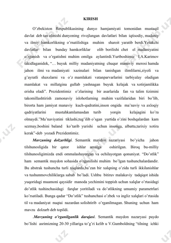 a kerak”-deb yozadi prezidentimiz. mavzuning dolzarbligi. semantik maydon nazariyasi bo’yicha jahon tilshunosligida bir qator ishlar amalga oshirilgan. biroq bu-milliy tilshunosligimizda endi ommalashayotgan va ochilayotgan qonuniyat. “do’stlik” ham semantik maydon sohasida o’rganilishi muhim bo’lgan tushunchalardandir. bu abstrak tushuncha turli xaqlarda,ba’zan bir xalqning o’zida turli ikkilanishlar va tushunmovchiliklarga sabab bo’ladi. ushbu bitiruv malakaviy tadqiqot ishida yuqoridagi muamoni qaysidir manoda yechimini toppish uchun xalqlar o’rtasidagi do’stlik tushinchasidagi farqlar yoritiladi va do’stlikning umumiy parametrlari ko’rsatiladi. bunga qadar “do’stlik” tushunchasi o’zbek va ingliz xalqlari o’rtasida til va madaniyat nuqtai nazardan solishtirib o’rganilmagan. shuning uchun ham mavzu dolzarb deb topildi. .mavzuning o’rganilganlik darajasi. semantik maydon nazaryasi paydo bo’lishi asrimizning 20-30 yillariga to’g’ri kelib u v.gumboldning “tilning ichki shakli” xususidagi ta’limotini qayta yangi yo’nalishda ko’rib chiqilishi bilan bog’lanadi. “semantik maydon” termini o’sha paytda tadqiqotchilar tomonidan turlicha izohlanadi. i.trir mazmuniy maydon sifatida “tushunchalar maydoni”,”tushunchalar doirasi”ni nazarda tutadi. bu fanning taraqqiyotida l.vaysgerber, g.ipsen,v.porsig va o’zbek tilshunoslaridan v.yo’ldoshev,t.mirzaqulov, h.hojiyevalarning hissasi …
