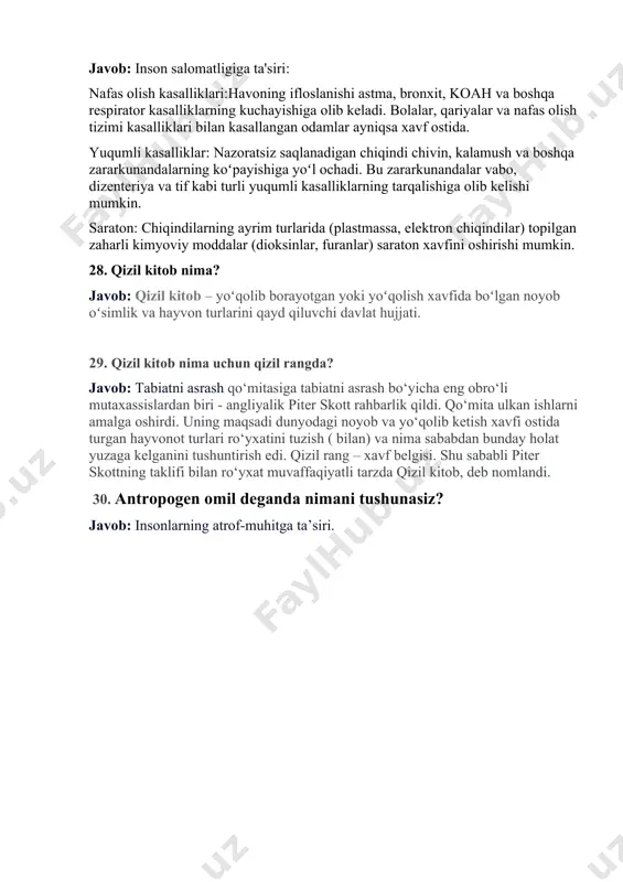 aktiv xususiyatlarga ega chiqindilar inson salomatligi va atrof-muhit uchun katta xavf tug'diradi. 27. atmosfera havosi va suvning ifloslanishi inson salomatligiga qanday ta’sir korsatadi? javob: inson salomatligiga ta'siri: nafas olish kasalliklari:havoning ifloslanishi astma, bronxit, koah va boshqa respirator kasalliklarning kuchayishiga olib keladi. bolalar, qariyalar va nafas olish tizimi kasalliklari bilan kasallangan odamlar ayniqsa xavf ostida. yuqumli kasalliklar: nazoratsiz saqlanadigan chiqindi chivin, kalamush va boshqa zararkunandalarning koʻpayishiga yoʻl ochadi. bu zararkunandalar vabo, dizenteriya va tif kabi turli yuqumli kasalliklarning tarqalishiga olib kelishi mumkin. saraton: chiqindilarning ayrim turlarida (plastmassa, elektron chiqindilar) topilgan zaharli kimyoviy moddalar (dioksinlar, furanlar) saraton xavfini oshirishi mumkin. 28. qizil kitob nima? javob: qizil kitob – yoʻqolib borayotgan yoki yoʻqolish xavfida boʻlgan noyob oʻsimlik va hayvon turlarini qayd qiluvchi davlat hujjati. 29. qizil kitob nima uchun qizil rangda? javob: tabiatni asrash qo‘mitasiga tabiatni asrash bo‘yicha eng obro‘li mutaxassislardan biri - angliyalik piter skott rahbarlik qildi. qo‘mita ulkan ishlarni amalga oshirdi. …