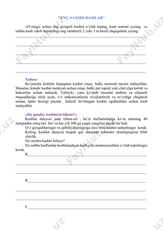 di va sizningcha, ushbu xususiyatga eng mos keladigan kasblarni nomlashingiz kerak boʻladi. eng koʻp haq toʻlanadigan kasb. ____________________________________________________________________ ____________________________________________________________________ eng koʻkalamzor kasb ____________________________________________________________________ ____________________________________________________________________ eng shirin kasb ____________________________________________________________________ ____________________________________________________________________ eng bolajon kasb ____________________________________________________________________ ____________________________________________________________________ eng kulgili kasb ____________________________________________________________________ ____________________________________________________________________ eng kirishuvchan kasb_ ____________________________________________________________________ ____________________________________________________________________ eng jiddiy kasb_ ____________________________________________________________________ ____________________________________________________________________ eng kulgili kasb ____________________________________________________________________ ____________________________________________________________________ eng doʻstona kasb ____________________________________________________________________ ____________________________________________________________________ rezyume qanday yoziladi? yaxshi yozilgan rezyume – bu ish qidirishning eng samarali vositalaridan biridir. 1. uchta muhim narsani bilib oling: 1. sizning rezyumengiz muvaffaqiyatga erishish uchun yagona imkoniyat. qoidaga koʻra, rezyumeni koʻrish uchun 2-3 daqiqadan koʻproq vaqt ketmaydi. agar siz diqqatni jalb qila olmagan boʻlsangiz, unda rezyume ishlamadi. 2. rezyume yozishda selektivlik printsipiga amal qiling, ya'ni rezyumeda siz olishni istagan ish uchun aynan nimaning tavsifi