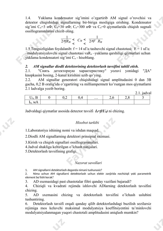 tektorining detektorlash tavsifini tahlil etish. 2.1. "снять детекторную характеристику" yozuvi yonidagi "да" knopkasini bosing, 2-kanal kirishini uzib qo’ying. 2.2. ам signallar generatori chiqishidagi signal amplitudasini 0 dan 3b gacha, 0,2 b oralig'ida o’zgartiring va milliampermetr ko’rsatgan mos qiymatlarni 2.1 ladvalga yozib boring. 2.1. jadval u0, в 0 0,2 0,4 … 2,6 2,8 3 i0, ма jadvaldagi qiymatlar asosida detector tavsifi i0=f(u0) ni chizing. hisobot tarkibi 1.laboratoriya ishining nomi va ishdan maqsad. 2.diodli am signallarning detektori prinsipial sxemasi. 3.кirish va chiqish signallari ossillogrammalari. 4.jadval shakliga keltirilgan o’lchash natijalari. 5.detektorlash tavsifining grafigi. nazorat savollari 1. ам signallarni detektorlash deganda nimani tushunasiz? 2. nima uchun am signallarni detektorlash uchun elektr zanjirida nochiziqli yoki parametrik element bo’lishi kerak? 3. аd sxemasidagi past chastotalar filtri qanday vazifani bajaradi? 4. chiziqli va kvadrati rejimda ishlovchi adlarning detektorlash tavsifini chizing. 5. аd sxemasini chizing va detektorlash tavsifini o’lchash uslubini tushuntiring. 6. detektorlash tavsifi orqali qanday qilib detektorlashdagi …