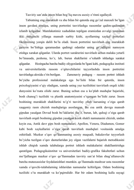 hiriladi. mazkur o’quv qo’llanmaning asosiy maqsadi, bakalavrlar tayyorlash bo’yicha tuzilgan o’quv dasturlaridan joy olgan vazifalarni bajarish metodikasini ishlab chiqish xamda talabalarga portret ishlash malakalarini shakllantirishga qaratilgan. pedagogikainstitut va universitetlari badiiy-grafika fakultetlari uchun mo’ljallangan mazkur o’quv qo’llanmadan tasviriy san’at bilan shug’ullanuvchi barcha mutaxassislar foydalanishlari mumkin. qo’llanmada mashxur usta rassomlar xamda o’quvchi-talabalarning ishlaridan namunalar keltirilgan. odam boshining tuzilishi o’ta murakkab va ko’pqirralidir. har bir odam boshining kalla suyagi tuzilishi va tashqi ko’rinishi, plastik tasviri o’zining betakror xususiyatlariga ega. shu bilan birga boshning umumiy shakli, uning konstruktiv – anatomik asosi bir xilda bo’lgan tuzilish konuniyatiga asoslanadi. inson boshini tugri tasvirlash uchun rasm chizuvchi uning shakli, kala suyagining kismlari va ular urtasidagi uzaro bogliklikni xamda tasvirlash jarayonida olingan bilimlarni kullay bilishi kerak. ushbu ko’nikmalarni o’zlashtirishi uchun u juda ko’plab mashq kilishi zarur. talabalar ta’lim jarayonida dasturda ko’zda tutilgan quyidagi vazifalarni bajaradilar; 1. boshning gipsli bo’laklari va gipsli modeli. 2. tirik bosh, boshning yelka kamari …