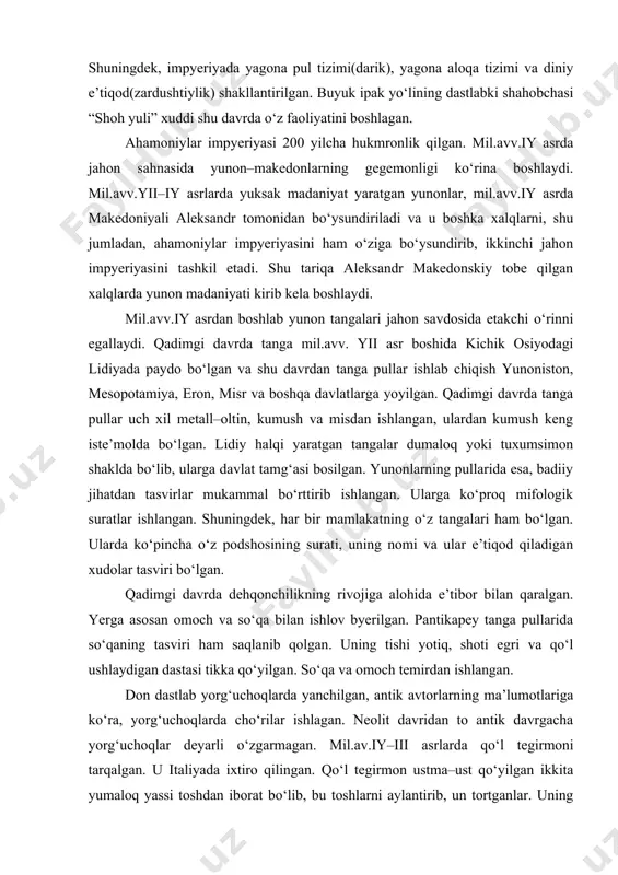 larda ahamoniylar madaniyatiga xos bo‘lgan moddiy madaniyat izlari topilgan. shuningdek, impyeriyada yagona pul tizimi(darik), yagona aloqa tizimi va diniy e’tiqod(zardushtiylik) shakllantirilgan. buyuk ipak yo‘lining dastlabki shahobchasi “shoh yuli” xuddi shu davrda o‘z faoliyatini boshlagan. ahamoniylar impyeriyasi 200 yilcha hukmronlik qilgan. mil.avv.iy asrda jahon sahnasida yunon–makedonlarning gegemonligi ko‘rina boshlaydi. mil.avv.yii–iy asrlarda yuksak madaniyat yaratgan yunonlar, mil.avv.iy asrda makedoniyali aleksandr tomonidan bo‘ysundiriladi va u boshka xalqlarni, shu jumladan, ahamoniylar impyeriyasini ham o‘ziga bo‘ysundirib, ikkinchi jahon impyeriyasini tashkil etadi. shu tariqa aleksandr makedonskiy tobe qilgan xalqlarda yunon madaniyati kirib kela boshlaydi. mil.avv.iy asrdan boshlab yunon tangalari jahon savdosida etakchi o‘rinni egallaydi. qadimgi davrda tanga mil.avv. yii asr boshida kichik osiyodagi lidiyada paydo bo‘lgan va shu davrdan tanga pullar ishlab chiqish yunoniston, mesopotamiya, eron, misr va boshqa davlatlarga yoyilgan. qadimgi davrda tanga pullar uch xil metall–oltin, kumush va misdan ishlangan, ulardan kumush keng iste’molda bo‘lgan. lidiy halqi yaratgan tangalar dumaloq yoki tuxumsimon shaklda bo‘lib, …