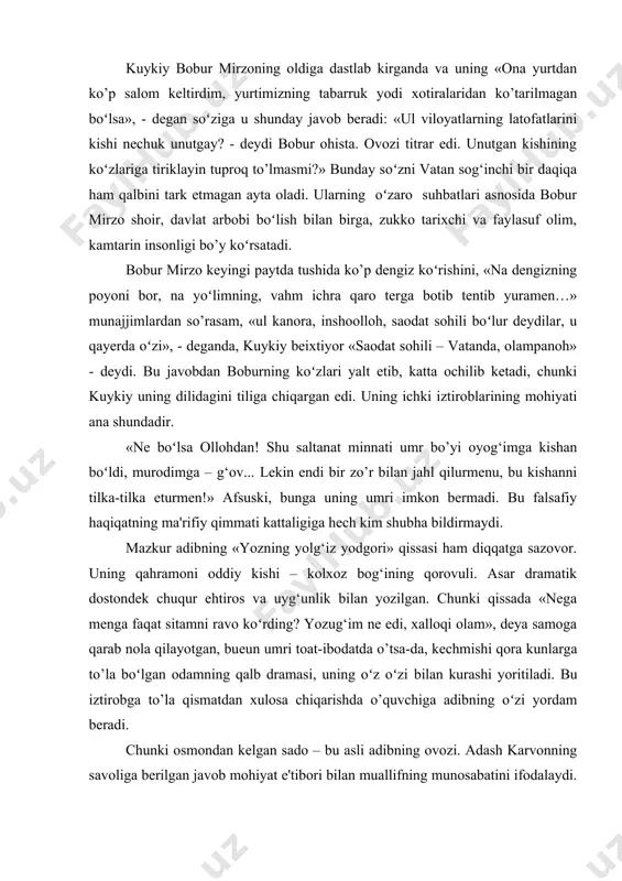 yurtdan ko’p salom keltirdim, yurtimizning tabarruk yodi xotiralaridan ko’tarilmagan boʻlsa», - degan soʻziga u shunday javob beradi: «ul viloyatlarning latofatlarini kishi nechuk unutgay? - deydi bobur ohista. ovozi titrar edi. unutgan kishining koʻzlariga tiriklayin tuproq to’lmasmi?» bunday soʻzni vatan sog‘inchi bir daqiqa ham qalbini tark etmagan ayta oladi. ularning oʻzaro suhbatlari asnosida bobur mirzo shoir, davlat arbobi boʻlish bilan birga, zukko tarixchi va faylasuf olim, kamtarin insonligi bo’y koʻrsatadi. bobur mirzo keyingi paytda tushida ko’p dengiz koʻrishini, «na dengizning poyoni bor, na yoʻlimning, vahm ichra qaro terga botib tentib yuramen…» munajjimlardan so’rasam, «ul kanora, inshoolloh, saodat sohili boʻlur deydilar, u qayerda oʻzi», - deganda, kuykiy beixtiyor «saodat sohili – vatanda, olampanoh» - deydi. bu javobdan boburning koʻzlari yalt etib, katta ochilib ketadi, chunki kuykiy uning dilidagini tiliga chiqargan edi. uning ichki iztiroblarining mohiyati ana shundadir. «ne boʻlsa ollohdan! shu saltanat minnati umr bo’yi oyog‘imga kishan boʻldi, murodimga – g‘ov... lekin …