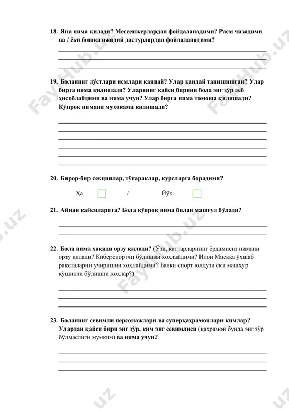 (қаҳрамон бунда энг зўр бўлмаслиги мумкин) ва нима учун? ______________________________________________________________________________________________________________________________________________________________________________________________________ 24. ҳақиқатдан бор бўлган севимли юлдузлар (спорт юлдузлари, машҳур қўшқчи, телешоу юлдузи, сиёсатчи). ____________________________________________________________________________________________________________________________________ 25. бола оилада кимни энг зўр деб ҳисоблайди ва нима учун бундай деб ҳисоблайди? ____________________________________________________________________________________________________________________________________ 26. бола ўрганадиган севимли фан/мавзу борми (боғчада, мактабда)? севимли ўқитувчиси борми ва у қандай инсон? ______________________________________________________________________________________________________________________________________________________________________________________________________ 27. боланинг севимли ўйинчоқлари (гаджетлардан ташқари). __________________________________________________________________ 28. бола нима учади? (велосипед, самокат, ролик, скейт ва ҳоказо). бола буни қанчалик яхши кўради ва ундан қанчалик кўп фойдаланади? ____________________________________________________________________________________________________________________________________ 29. боланинг севимли кийими, ранг, фактураси (агар имкони бўлса фотосуратлар билан бирга). ____________________________________________________________________________________________________________________________________ 30. болага нисбатан бирор-бир чекловлар қўлланиладими? масалан, ўйин ва аудиовизуал контентдан фойдаланишда? ____________________________________________________________________________________________________________________________________ _______________________ ____________ ____________(ота ёки онанинг ф.иш) (сана) (имзо)