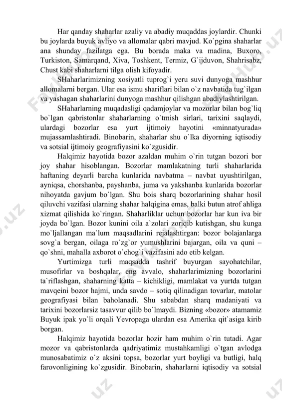 lug`langan. agar saxroyi yovuzlar shaharlar rivojlanishiga qarshi bo`lgan bo`lsalar, musulmon olamida shaharlar barpo etish va ularni yuksaltirishga katta e`tibor berilgan. o`tmishda shaharlarning goh avj olishi, goh tushkunlikka uchrashi madaniyat (tsivilizatsiya), ijtimoiy rivojlanishning doimiy yo`ldoshi bo`lgan va yana davriy notekisliklar tarix bosqichlarini belgilab bergan. shuning uchun yurtning tarixi, tavsifi ko`p jihatdan uning shaharlari bilan bog`liqdir. har qanday shaharlar azaliy va abadiy muqaddas joylardir. chunki bu joylarda buyuk avliyo va allomalar qabri mavjud. ko`pgina shaharlar ana shunday fazilatga ega. bu borada maka va madina, buxoro, turkiston, samarqand, xiva, toshkent, termiz, g`ijduvon, shahrisabz, chust kabi shaharlarni tilga olish kifoyadir. shaharlarimizning xosiyatli tuprog`i yeru suvi dunyoga mashhur allomalarni bergan. ular esa ismu shariflari bilan o`z navbatida tug`ilgan va yashagan shaharlarini dunyoga mashhur qilishgan abadiylashtirilgan. shaharlarning muqadasligi qadamjoylar va mozorlar bilan bog`liq bo`lgan qabristonlar shaharlarning o`tmish sirlari, tarixini saqlaydi, ulardagi bozorlar esa yurt ijtimoiy hayotini «minnatyurada» mujassamlashtiradi. binobarin, shaharlar shu o`lka diyorning iqtisodiy va sotsial …