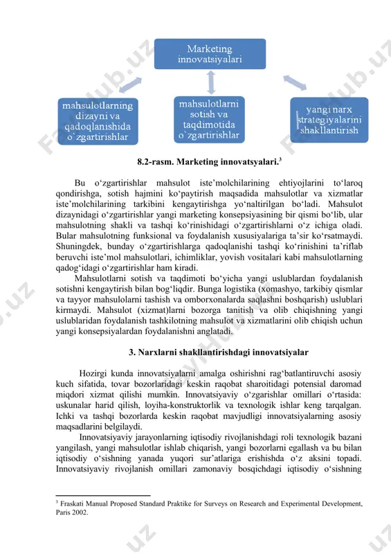 shqalar shular jumlasidandir. marketing innovatsiyalari deganda yangi yoki sezilarli yaxshilangan marketing uslublarini joriy etish tushuniladi. bular o‘z ichiga: - mahsulotlarning dizayni va qadoqlanishida jiddiy o‘zgartirishlar; - mahsulotlarni sotish va taqdimoti bo‘yicha, shuningdek ularni bozorlarga tanitish va olg‘a siljitish bo‘yicha yangi uslublardan foydalanish; - yangi narx strategiyalarini shakllantirishni oladi (8.2-rasm). 8.2-rasm. marketing innovatsyalari.[footnoteref:3] [3: fraskati manual proposed standard praktike for surveys on research and experimental development, paris 2002.] bu o‘zgartirishlar mahsulot iste’molchilarining ehtiyojlarini to‘laroq qondirishga, sotish hajmini ko‘paytirish maqsadida mahsulotlar va xizmatlar iste’molchilarining tarkibini kengaytirishga yo‘naltirilgan bo‘ladi. mahsulot dizaynidagi o‘zgartirishlar yangi marketing konsepsiyasining bir qismi bo‘lib, ular mahsulotning shakli va tashqi ko‘rinishidagi o‘zgartirishlarni o‘z ichiga oladi. bular mahsulotning funksional va foydalanish xususiyalariga ta’sir ko‘rsatmaydi. shuningdek, bunday o‘zgartirishlarga qadoqlanishi tashqi ko‘rinishini ta’riflab beruvchi iste’mol mahsulotlari, ichimliklar, yovish vositalari kabi mahsulotlarning qadog‘idagi o‘zgartirishlar ham kiradi. mahsulotlarni sotish va taqdimoti bo‘yicha yangi uslublardan foydalanish sotishni kengaytirish bilan bog‘liqdir. bunga logistika (xomashyo, tarkibiy qismlar va …