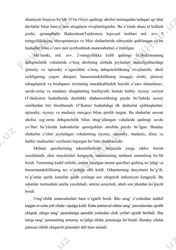 ining takomillashishi natijasida yerga ishlov berish yaxshilanib, ekin maydonlari kengayib, odamlarning mehnati unumliroq bo’lib bordi. temirning kashf etilishi, undan yasalgan menat qurollari qishloq xo’jaligi va hunarmandchilikning tez o’sishiga olib keldi. odamlarning daryolarni bo’g’ib, to’g’onlar qurib, kanallar qazib yerlarga suv chiqarish imkoniyati kengaydi. bu odamlar turmushini ancha yaxshiladi, umrini uzaytirdi, aholi son jihatdan ko’payib bordi. urug’chilik munosabatlari ham o’zgarib bordi. ikki urug’ a’zolaridan tashkil topgan er-xotin juft oilalar vujudga keldi. katta patriarxal oilalar urug’ jamoalaridan ajralib chiqadi, ularga urug’ jamoalariga qarashli yerlardan chek yerlari ajratib beriladi. shu tariqa urug’ jamoasining umumiy xo’jaligi oilalar jamoasiga bo’linadi. bunday oilalar jamoasi ishlab chiqarish jamoalari deb ham ataladi. katta oila jamoasining oqsoqoli bir vaqtning o’zida oila jamoasi uchun diniy va dunyoviy boshliq, piru ustod va murabbiy bo’lgan. urug’-qishloq oqsoqoli esa butun qishloq ahlining boshlig’i hisoblangan. oqsoqqollar kengashi qo’lida diniy va dunyoviy hokimiyat jamlangan bo’lib, u jamoa faoliyatiga oid barcha masalalarni hal qilgan. mo’tabar shaxslarning topshiriq …