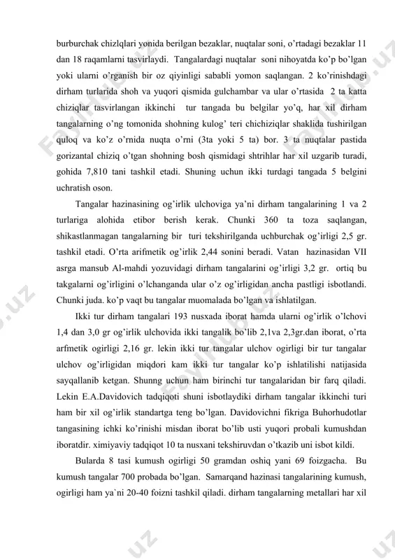 0 gr og’irlik ulchovida ikki tangalik bo’lib 2,1va 2,3gr.dan iborat, o’rta arfmetik ogirligi 2,16 gr. lekin ikki tur tangalar ulchov ogirligi bir tur tangalar ulchov og’irligidan miqdori kam ikki tur tangalar ko’p ishlatilishi natijasida sayqallanib ketgan. shunng uchun ham birinchi tur tangalaridan bir farq qiladi. lekin e.a.davidovich tadqiqoti shuni isbotlaydiki dirham tangalar ikkinchi turi ham bir xil og’irlik standartga teng bo’lgan. davidovichni fikriga buhorhudotlar tangasining ichki ko’rinishi misdan iborat bo’lib usti yuqori probali kumushdan iboratdir. ximiyaviy tadqiqot 10 ta nusxani tekshiruvdan o’tkazib uni isbot kildi. bularda 8 tasi kumush ogirligi 50 gramdan oshiq yani 69 foizgacha. bu kumush tangalar 700 probada bo’lgan. samarqand hazinasi tangalarining kumush, ogirligi ham ya`ni 20-40 foizni tashkil qiladi. dirham tangalarning metallari har xil birinchi turdagi tangalarda kumush kurinishlari uchramaydi. ikknchi turdagi tangalarda bu kumush turlar ko’p bilinadi. sababi shuki, birinchi tur dirham tangalarni ust ko’rinishi sayqallashgan (yoyilgan) shuning uchun kumush emirilib, mis chiqib qolgan. ikkinchi …