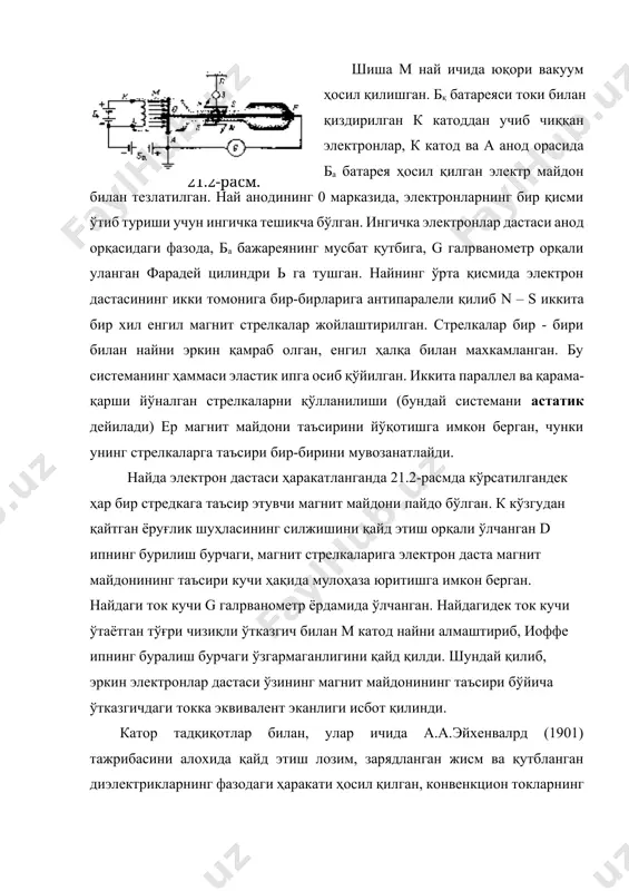 ектрикларнинг фазодаги ҳаракати ҳосил қилган, конвенкцион токларнинг магнит таъсири ҳам ўтказувчанлик токларининг магнит таъсирига ўхшаш эканлиги исбот қилинган. 21.3-расм. эйхенвалpд асбобининг соддалаштирилган схемаси 21.3-расмда келтирилган. f металл қобиқ ичида, 001 ўқ атрофида айлана оладиган а диск жойлашган. диск кучли диэлектрик хоссаларга эга бўлган материалдан ясалган. бу дискнинг ташқи айланаси бўйлаб берк бўлмаган в халқа кўринишидаги станил гардиш ёпиштирилган. асбобнинг ь қобиғи ва станил гардиш, сиғими олдиндан ўлчанган конденсаторнинг иккита қопламлари ролини ўйнашган. конденсатор, қопламалари орасида потенциаллар фарқи бўлгунгача, электростатик машинадан зарядланган. бунда в қопламнинг заряди q = c га тенг. а диск 001 ўқ атрофида тез айланма ҳаракатга келтирилган. бунда пайдо бўлган конвекцион ток кучи қуйидагига тенг: i = qn = с n бу ерда n - дискнинг айланиш частотаси. конвенцион токнинг магнит майдони ҳақида, унинг n шиша ойначали е металл химоя қобиқ ичидаги, l эластик ипга осиб қўйилган енгил м магнит стрелкасига таъсири бўйича хулоса қилиш мумкин бўлган. стрелкаларнинг …