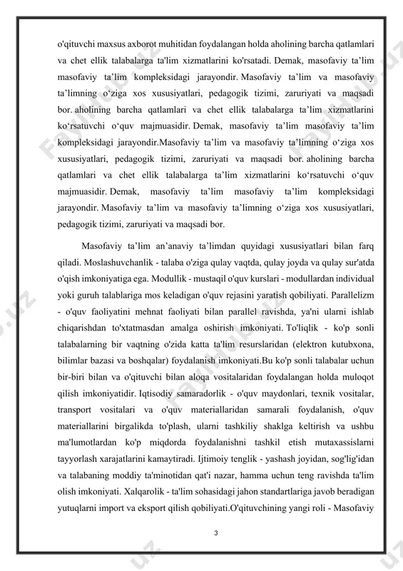 a vositalaridan foydalangan holda muloqot qilish imkoniyatidir. iqtisodiy samaradorlik - o'quv maydonlari, texnik vositalar, transport vositalari va o'quv materiallaridan samarali foydalanish, o'quv materiallarini birgalikda to'plash, ularni tashkiliy shaklga keltirish va ushbu ma'lumotlardan ko'p miqdorda foydalanishni tashkil etish mutaxassislarni tayyorlash xarajatlarini kamaytiradi. ijtimoiy tenglik - yashash joyidan, sog'lig'idan va talabaning moddiy ta'minotidan qat'i nazar, hamma uchun teng ravishda ta'lim olish imkoniyati. xalqarolik - ta'lim sohasidagi jahon standartlariga javob beradigan yutuqlarni import va eksport qilish qobiliyati.o'qituvchining yangi roli - masofaviy ta'lim o'qituvchining o'quv jarayonidagi rolini kengaytiradi va yangilaydi. endilikda o‘qituvchi o‘quv jarayonini muvofiqlashtirib boradi , o‘qitilayotgan fanni yangiliklar va yangiliklarga mos ravishda muntazam takomillashtirish, saviyasi va ijodiy faolligini chuqurlashtirish talab etiladi. sifat - masofaviy ta'lim usuli ta'lim sifati bo'yicha kunduzgi ta'limdan qolishmaydi. mahalliy va xorijiy professor-o‘qituvchilarni jalb qilish orqali eng yaxshi o‘quv-uslubiy qo‘llanmalar va testlardan foydalanish orqali o‘quv jarayonini tashkil etish sifatini oshirish mumkin. yuqoridagilarni hisobga oladigan bo'lsak, masofaviy o'qitish majmuasi juda …