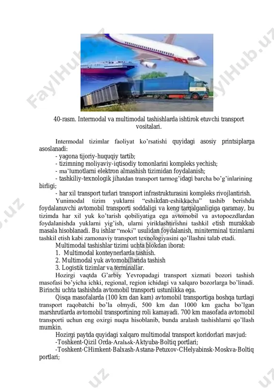 hning intermodal tizimi yunimodal tizimga nisbatan ancha murakkab hisoblanadi. ayniqsa, bu yuklarni xalqaro tashishlarda tijorat- huquqiy, moliyaviy-iqtisodiy, tashkiliy-texnikaviy va transport infratuzilmasining rivojlanishida o’z ifodasini topadi. bu tizimda yuk egalari ishtirokisiz yuklarni bir nechta transport turlarida yagona tashish hujjatlari asosida bir transport turidan ikkinchi transport turiga o’tkazib tashish amalga oshiriladi. intermodal tizimda yuk tashish qatnashchilari nomidan birinchi tashib beruvchi (operator) yuk jo’natuvchi bilan shartnoma tuzadi. shartnoma yukni tashishga qabul qilingandan boshlab kuchga kiradi. tashish muddati har bir tashib beruvchining shu transport turida amal qilinadigan qoidalar asosida belgilanadi. 40-rasm. intermodal va multimodal tashishlarda ishtirok etuvchi transport vositalari. intermodal tizimlar faoliyat ko’rsatishi quyidagi asosiy printsiplarga asoslanadi: - yagona tijoriy-huquqiy tartib; - tizimning moliyaviy-iqtisodiy tomonlarini kompleks yechish; - ma’lumotlarni elektron almashish tizimidan foydalanish; - tashkiliy-texnologik jihatdan transport tarmog’idagi barcha bo’g’inlarining birligi; - har xil transport turlari transport infrastrukturasini kompleks rivojlantirish. yunimodal tizim yuklarni “eshikdan-eshikkacha” tashib berishda foydalanuvchi avtomobil transporti soddaligi va keng tarqalganligiga qaramay, …