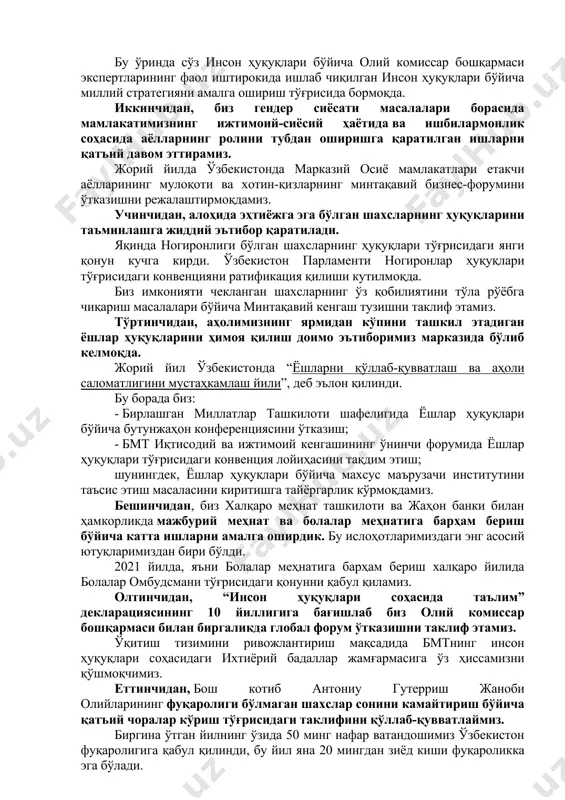 нг фаол иштирокида ишлаб чиқилган инсон ҳуқуқлари бўйича миллий стратегияни амалга ошириш тўғрисида бормоқда. иккинчидан, биз гендер сиёсати масалалари борасида мамлакатимизнинг ижтимоий-сиёсий ҳаётида ва ишбилармонлик соҳасида аёлларнинг ролини тубдан оширишга қаратилган ишларни қатъий давом эттирамиз. жорий йилда ўзбекистонда марказий осиё мамлакатлари етакчи аёлларининг мулоқоти ва хотин-қизларнинг минтақавий бизнес-форумини ўтказишни режалаштирмоқдамиз. учинчидан, алоҳида эҳтиёжга эга бўлган шахсларнинг ҳуқуқларини таъминлашга жиддий эътибор қаратилади. яқинда ногиронлиги бўлган шахсларнинг ҳуқуқлари тўғрисидаги янги қонун кучга кирди. ўзбекистон парламенти ногиронлар ҳуқуқлари тўғрисидаги конвенцияни ратификация қилиши кутилмоқда. биз имконияти чекланган шахсларнинг ўз қобилиятини тўла рўёбга чиқариш масалалари бўйича минтақавий кенгаш тузишни таклиф этамиз. тўртинчидан, аҳолимизнинг ярмидан кўпини ташкил этадиган ёшлар ҳуқуқларини ҳимоя қилиш доимо эътиборимиз марказида бўлиб келмоқда. жорий йил ўзбекистонда “ёшларни қўллаб-қувватлаш ва аҳоли саломатлигини мустаҳкамлаш йили”, деб эълон қилинди. бу борада биз: - бирлашган миллатлар ташкилоти шафелигида ёшлар ҳуқуқлари бўйича бутунжаҳон конференциясини ўтказиш; - бмт иқтисодий ва ижтимоий кенгашининг ўнинчи форумида ёшлар ҳуқуқлари тўғрисидаги конвенция …