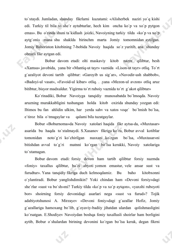 sh joizki, navoiyning turkiy tilda «ko`p va xo`p aytg`oni» mana shu shaklda birinchm marta jomiy tomomnidan aytilgan. jomiy bahoriston kitobining 7-bobida navoiy haqida so`z yuritib, ana shunday obrazli fikr aytgan edi. bobur davom etadi: olti maskaviy kitob nazm qilibtur, besh «xamsa» javobida, yana bir «mantiq-ut tayr» vaznida «lison-ut tayr» otliq. to`rt g`azaliyot devoni tartib qilibtur: «garoyib us sig`ar», «navodir-ush shabbob», «badoyi-ul vasat», «favoid-ul kibar» otliq. . .yana «mezon-ul avzon» otliq aruz bitibtur, bisyor madxuldur. yigirma to`rt ruboiy vaznida to`rt g`akot qilibtur» ko`rinadiki, bobur navoiyga tanqidiy munosabatda bo`lmoqda. navoiy aruzning murakkabligini tushungan holda kitob oxirida shunday yozgan edi: iltimos bu fan ahlidin ulkim, har yerda sahv va xatos voqe` bo`lmish bo`lsa, e`tiroz bila o`tmagaylar va qalami bila tuzatgaylar. bobur «boburnoma»da navoiy xatolari haqida fikr aytsa-da, «muxtasar» asarida bu haqda to`xtalmaydi. s.xasanov fikriga ko`ra, bobur avval kotiblar tomonidan noto`g`ri ko`chirilgan nusxani ko`rgan bo`lsa, «muxtasar»ni bitishdan avval to`g`ri matnni ko`rgan bo`lsa kerakki, navoiy …