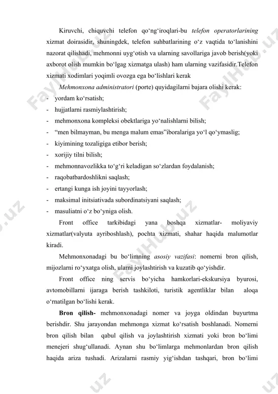 r, shuningdek, telefon suhbatlarining o‘z vaqtida to‘lanishini nazorat qilishadi, mehmonni uyg‘otish va ularning savollariga javob berish(yoki axborot olish mumkin bo‘lgag xizmatga ulash) ham ularning vazifasidir.telefon xizmati xodimlari yoqimli ovozga ega bo‘lishlari kerak mehmonxona administratori (porte) quyidagilarni bajara olishi kerak: · yordam ko‘rsatish; · hujjatlarni rasmiylashtirish; · mehmonxona kompleksi obektlariga yo‘nalishlarni bilish; · “men bilmayman, bu menga malum emas”iboralariga yo‘l qo‘ymaslig; · kiyimining tozaligiga etibor berish; · xorijiy tilni bilish; · mehmonnavozlikka to‘g‘ri keladigan so‘zlardan foydalanish; · raqobatbardoshlikni saqlash; · ertangi kunga ish joyini tayyorlash; · maksimal initsiativada subordinatsiyani saqlash; · masuliatni o‘z bo‘yniga olish. front office tarkibidagi yana boshqa xizmatlar- moliyaviy xizmatlar(valyuta ayriboshlash), pochta xizmati, shahar haqida malumotlar kiradi. mehmonxonadagi bu bo‘limning asosiy vazifasi: nomerni bron qilish, mijozlarni ro‘yxatga olish, ularni joylashtirish va kuzatib qo‘yishdir. front office ning servis bo‘yicha hamkorlari-ekskursiya byurosi, avtomobillarni ijaraga berish tashkiloti, turistik agentliklar bilan aloqa o‘rnatilgan bo‘lishi kerak. bron qilish- mehmonxonadagi nomer va joyga oldindan …