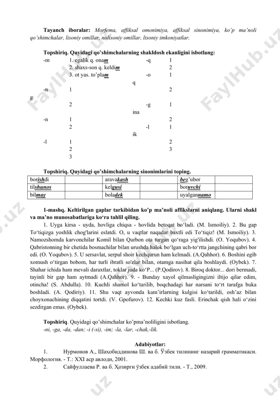 malarda sinonimlik, omonimlik, antonimlik va ko’pma’nolilik. 3. morfema lisoniy imkoniyatlarining nutqiy voqelanishi. unga ta’sir qiluvchi lisoniy (leksik, sintaktik) omillar. nolisoniy (nutqiy vaziyat, sharoit, shaxsiy sifatlar va b.) omillar hamkorligi. tayanch iboralar: morfema, affiksal omonimiya, affiksal sinonimiya, ko’p ma’noli qo’shimchalar, lisoniy omillar, nolisoniy omillar, lisoniy imkoniyatlar. topshiriq. quyidagi qo’shimchalarning shakldosh ekanligini isbotlang: -m 1. egalik q. onam -q 1 2. shaxs-son q. keldim 2 3. ot yas. to’plam -oq 1 -ng 1 2 2 -gina 1 -n 1 2 2 -lik 1 -l 1 2 2 3 3 topshiriq. quyidagi qo’shimchalarning sinonimlarini toping. borishdi aravakash beg’ubor tilshunos kelgusi boruvchi bilmay boladek uyalgannamo 1-mashq. keltirilgan gaplar tarkibidan ko’p ma’noli affikslarni aniqlang. ularni shakl va ma’no munosabatlariga ko‘ra tahlil qiling. 1. uyga kirsa - uyda, hovliga chiqsa - hovlida betoqat bo‘ladi. (m. ismoiliy). 2. bu gap to‘tiqizga yoshlik chog'larini eslatdi. o, u vaqtlar naqadar baxtli edi to‘tiqiz! (m. ismoiliy). 3. namozshomda karvonchilar komil …