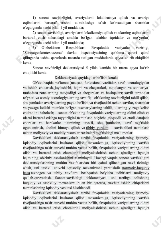 i ta`minlash bo‘yicha ma`lumotlar tarkibiga ham bajarilgan, ham rejalashtirilayotgan choratadbirlar to‘g‘risidagi axborot kiritiladi. deklaratsiyani ishlab chiqishda loyiha hujjatlari tarkibida rejalashtirilayotgan chora-tadbirlar to‘g‘risidagi ma`lumotlar taqdim etiladi. • loyihalashtirilayotgan xavfli ishlab chiqarish obyekti uchun sanoat xavfsizligi deklaratsiyasi loyiha buyurtmachisi tomonidan tasdiqlanadi. • faoliyat ko‘rsatayotgan xavfli ishlab chiqarish obyekti deklaratsiyasi ushbu obyektdan foydalanayotgan tashkilot rahbari tomonidan tasdiqlanadi. • xavfli ishlab chiqarish obyektidan foydalanayotgan tashkilot rahbari: a) sanoat xavfsizligi deklaratsiyasini favqulodda vaziyatlar bo‘yicha tegishli hududiy boshqarmaga, "sanoatgeokontexnazorat" davlat inspektsiyasining mintaqaviy organiga, o‘zbekiston respublikasi favqulodda vaziyatlar vazirligiga, "sanoatgeokontexnazorat" davlat inspektsiyasiga va deklaratsiya qilinayotgan xavfli ishlab chiqarish obyekti joylashgan hududdagi mahalliy davlat hokimiyati organiga taqdim etadi. deklaratsiya yuzlab taxlangan holda va ekspert xulosalari bilan birga taqdim etiladi; b) rasmiy vakillarning deklaratsiyadan foydalana olishini ta`minlaydi. sanoat xavfsizligi deklaratsiyasini qayta ko‘rib chiqish 1) sanoat xavfsizligini, avariyalarni lokalizatsiya qilish va avariya oqibatlarini bartaraf etishni ta`minlashga ta`sir ko‘rsatadigan sharoitlar o‘zgarganda kechi bilan 1 yil muddatda; 2) sanoat xavfsizligi, avariyalarni lokalizatsiya …