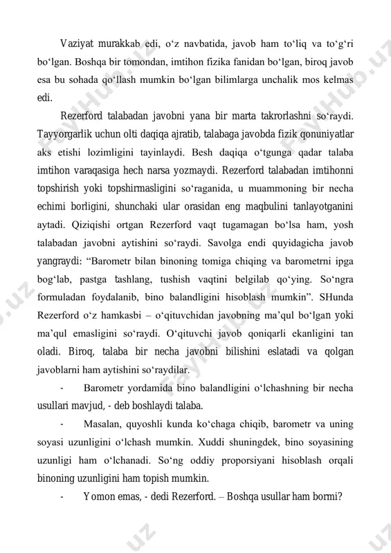 rford o‘z hamkasbi – o‘qituvchidan javobning ma’qul bo‘lgan yoki ma’qul emasligini so‘raydi. o‘qituvchi javob qoniqarli ekanligini tan oladi. biroq, talaba bir necha javobni bilishini eslatadi va qolgan javoblarni ham aytishini so‘raydilar. - barometr yordamida bino balandligini o‘lchashning bir necha usullari mavjud, - deb boshlaydi talaba. - masalan, quyoshli kunda ko‘chaga chiqib, barometr va uning soyasi uzunligini o‘lchash mumkin. xuddi shuningdek, bino soyasining uzunligi ham o‘lchanadi. so‘ng oddiy proporsiyani hisoblash orqali binoning uzunligini ham topish mumkin. - yomon emas, - dedi rezerford. – boshqa usullar ham bormi? - ha. juda oddiy usul bor, bu usulning sizlarga yoqib qolishigi ishonchim komil. barometrni qo‘lingizga olib, zinadan ko‘tarilasiz. barometrni devorga tirab, belgilar qo‘yib borasiz. belgilar sonini barometr uzunligiga ko‘paytirib, bino balandiligini bilib olasiz. bu eng ajoyib usul. - agar sal murakkabroq usulni hohlasangiz, - davom ettirdi u, - barometrga ip bog‘lab, uni mayatnik kabi tebratib, binoning asosi va tomida gravitatsion kattalikni aniqlang. bu kattalliklar …