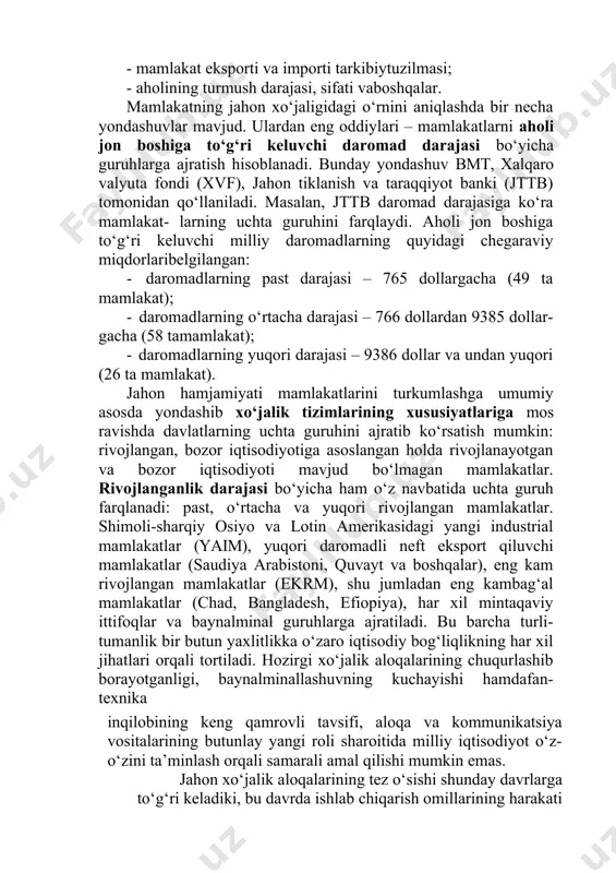 akatlarini turkumlash har xil mezonlar asosida amalga oshiriladi. turli mamlakatlarning iqtisodiy rivojlanish ko‘rsatkichlarining turli-tumanligi ular taraqqiyot darajasini qandaydir bitta nuqtai- nazardan baholash imkonini bermaydi. shunga ko‘ra, mazkur maqsad- da bir necha asosiy ko‘rsatkich va mezonlardan foydalaniladi: · mutloq va nisbiyyaim; · milliy daromad va uning aholi jon boshiga to‘g‘ri keluvchi miqdori; · milliy iqtisodiyotning tarmoqtuzilmasi; · mamlakat eksporti va importi tarkibiytuzilmasi; · aholining turmush darajasi, sifati vaboshqalar. mamlakatning jahon xo‘jaligidagi o‘rnini aniqlashda bir necha yondashuvlar mavjud. ulardan eng oddiylari – mamlakatlarni aholi jon boshiga to‘g‘ri keluvchi daromad darajasi bo‘yicha guruhlarga ajratish hisoblanadi. bunday yondashuv bmt, xalqaro valyuta fondi (xvf), jahon tiklanish va taraqqiyot banki (jttb) tomonidan qo‘llaniladi. masalan, jttb daromad darajasiga ko‘ra mamlakat- larning uchta guruhini farqlaydi. aholi jon boshiga to‘g‘ri keluvchi milliy daromadlarning quyidagi chegaraviy miqdorlaribelgilangan: · daromadlarning past darajasi – 765 dollargacha (49 ta mamlakat); · daromadlarning o‘rtacha darajasi – 766 dollardan 9385 dollar- gacha (58 tamamlakat); · …