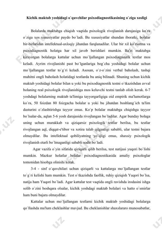 uchun qiziqarli va kattalarga mo`ljallangan testlar to`g`ri kelishi ham mumkin. test o`tkazishda faollik, ruhiy qiziqish yuqori bo`lsa, natija ham yuqori bo`ladi. agar kattalar test vaqtida ongli ravishda irodasini ishga solib o`zini boshqara olsalar, kichik yoshdagi maktab bolalari va hatto o`smirlar ham buni bajara olmaydilar. kattalar uchun mo`ljallangan testlarni kichik maktab yoshidagi bolalarga qo`llashda ma'lum cheklashlar mavjud. bu cheklanishlar shaxslararo munosabatlar, shaxs va idrokni tahlil qilishga mo`ljallangan testlarga tegishlidir. kattalar uchun qo`llanilayotgan intellektual (aqliy) testlarning ko`pchiligi so`z-mantiqiy tafakkurning rivojlanish darajasini aniqlash uchun ishlatiladi. bu xususiyat kichik yoshdagi maktab o`quvchilarida taraqqiy etib, o`smirlik davriga kelib rivojlanishi tugallanadi. amaliyot va hayotdagi o`rniga ko`ra, kichik yoshdagi maktab o`quvchilarida ko`rgazmali-harakat va ko`rgazmali-obrazli tafakkur so`z-mantiqiy tafakkurdan ustun turadi. bundan tashqari, katta odamlar uchun mo`ljallangan testlar ularning hayotiy tajribasini hisobga olgan holda tuziladi. shuning uchun bu testlar kichik bolalarda qo`llanganda jiddiy yondashish va soddalashtirilishi lozim. ba'zan kichik maktab yoshidagi bolalar uchun yangi variantdagi testlar tuzishga to`g`ri keladi. …
