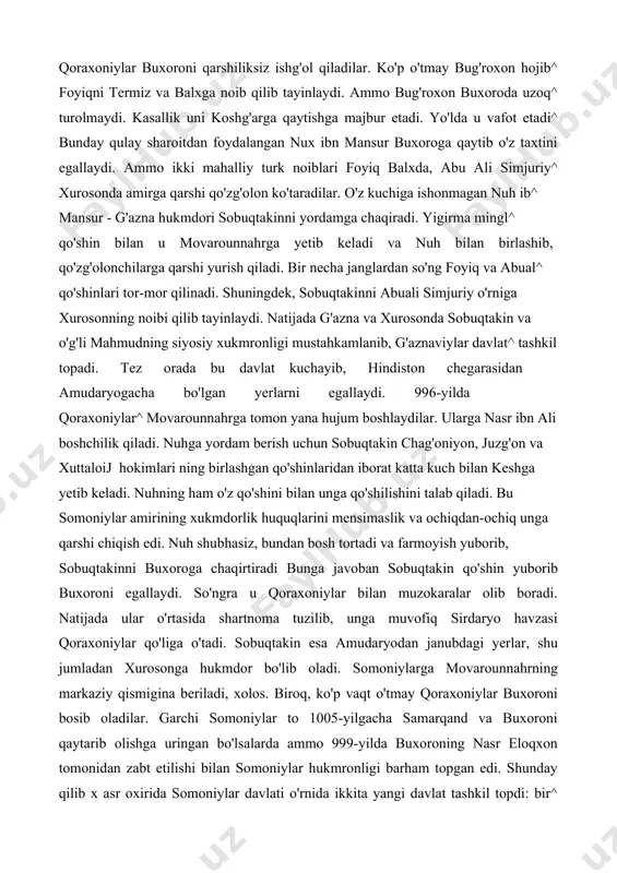 oinlik yo'lini tutib^ qoraxoniylarga yon bosadilar. qoraxoniylar buxoroni qarshiliksiz ishg'ol qiladilar. ko'p o'tmay bug'roxon hojib^ foyiqni termiz va balxga noib qilib tayinlaydi. ammo bug'roxon buxoroda uzoq^ turolmaydi. kasallik uni koshg'arga qaytishga majbur etadi. yo'lda u vafot etadi^ bunday qulay sharoitdan foydalangan nux ibn mansur buxoroga qaytib o'z taxtini egallaydi. ammo ikki mahalliy turk noiblari foyiq balxda, abu ali simjuriy^ xurosonda amirga qarshi qo'zg'olon ko'taradilar. o'z kuchiga ishonmagan nuh ib^ mansur - g'azna hukmdori sobuqtakinni yordamga chaqiradi. yigirma mingl^ qo'shin bilan u movarounnahrga yetib keladi va nuh bilan birlashib, qo'zg'olonchilarga qarshi yurish qiladi. bir necha janglardan so'ng foyiq va abual^ qo'shinlari tor-mor qilinadi. shuningdek, sobuqtakinni abuali simjuriy o'rniga xurosonning noibi qilib tayinlaydi. natijada g'azna va xurosonda sobuqtakin va o'g'li mahmudning siyosiy xukmronligi mustahkamlanib, g'aznaviylar davlat^ tashkil topadi. tez orada bu davlat kuchayib, hindiston chegarasidan amudaryogacha bo'lgan yerlarni egallaydi. 996-yilda qoraxoniylar^ movarounnahrga tomon yana hujum boshlaydilar. ularga nasr ibn ali boshchilik qiladi. …