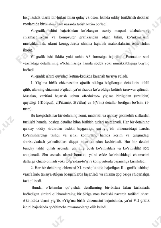iy biriktirish detallari yordamida birikishini ham nazarda tutish lozim bo‘ladi. vi-grafik ishini bajarishdan ko‘zlangan asosiy maqsad talabalarning chizmachilikdan va kompyuter grafikasidan olgan bilim, ko‘nikmalarini mustahkamlab, ularni kompyuterda chizma bajarish malakalalarini oshirishdan iborat. vi-grafik ishi ikkita yoki uchta a3 formatga bajiriladi. formatlar soni vazifadagi detallarning o‘lchamlariga hamda sodda yoki murakkabligiga bog`liq bo‘ladi. vi-grafik ishini quyidagi ketma-ketlikda bajarish tavsiya etiladi: 1. yig`ma birlik chizmasidan ajratib olishga belgilangan detallarini tahlil qilib, ularning chizmasi o‘qiladi, ya`ni fazoda ko‘z oldiga keltirib tasavvur qilinadi. masalan, vazifani bajarish uchun «reduktor» yig`ma birligidan (uzelidan) quyidagi 1(korpus), 2(prizma), 3(vilka) va 6(vint) detallar berilgan bo‘lsin, (1- rasm). bu bosqichda har bir detalning nomi, materiali va qanday geometrik sirtlardan tuzilishi hamda, boshqa detallar bilan birikish turlari aniqlanadi. har bir detalning qanday oddiy sirtlardan tashkil topganligi, uni yig`ish chizmasidagi barcha ko‘rinishlardagi tashqi va ichki konturlari, hamda kesim va qirqimdagi shtrixovkalash yo‘nalishlari diqqat bilan ko‘zdan kechiriladi. har bir detalni bunday tahlil qilish asosida, …