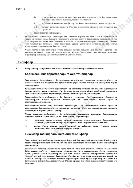 йидагилар каби ходимларнинг қисқа муддатли даромадларини, агарда уларнинг тўлиқ ҳисоб-китоб қилиниши ходимлар тегишли хизматларни кўрсатадиган йиллик ҳисобот даври охиридан сўнг ўн икки ойдан олдин кутилса: (i) иш ҳақлари, маошлар ва ижтимоий таъминотга тўловлар; (ii) тўланадиган йиллик таътил тўлови ва тўланадиган касаллик тўлови; (iii) фойдада-қатнашиш ва мукофотлар; ва (iv) ходимларнинг жорий моддий наф тарзидаги даромадлари (масалан, тиббий хизмат, уй ёки автомобиль билан таъминлаш ҳамда бепул ёки имтиёзли нархлардаги товарлар ёки хизматлар); (б) қуйидагилар каби бандликдан-сўнгги даромадлар: (i) пенсия тўловлари (масалан, пенсиялар ва пенсияга чиқиш бўйича бир марталик тўловлар); ва (ii) бандликдан-сўнгги бошқа даромадлар, масалан бандликдан-сўнгги ҳаёт суғуртаси ва бандликдан-сўнгги тиббий хизмат; (в) ходимларнинг қуйидагилар каби бошқа ўзоқ муддатли даромадларини: (i) узоқ муддатли ишламаган вақт учун ҳақ тўлаш, масалан кўп йил ишлаганлик учун пул мукофоти ва тўловлар, ижодий таътил пули; (ii) юбилейга бериладиган мукофотлар ёки бошқа узоқ муддали хизмат ҳақлари; ва (iii) меҳнат лаёқатини вақтинча йўқотган ходимларга қўшимча узоқ муддатли ҳақ тўлаш; …