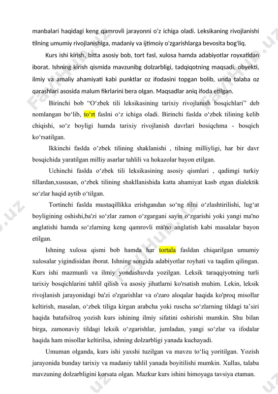 ni o‘z ichiga oladi. leksikaning rivojlanishi tilning umumiy rivojlanishiga, madaniy va ijtimoiy o'zgarishlarga bevosita bog'liq. kurs ishi kirish, bitta asosiy bob, to�rt fasl, xulosa hamda adabiyotlar ro�yxatidan iborat. ishning kirish qismida mavzunibg dolzarbligi, tadqiqotning maqsadi, obyekti, ilmiy va amaliy ahamiyati kabi punktlar o�z ifodasini topgan bo�lib, unda talaba o�z qarashlari asosida ma�lum fikrlarini bera olgan. maqsadlar aniq ifoda etilgan. birinchi bob “oʻzbek tili leksikasining tarixiy rivojlanish bosqichlari” deb nomlangan bo‘lib, to‘rt faslni o‘z ichiga oladi. birinchi faslda oʻzbek tilining kelib chiqishi, soʻz boyligi hamda tarixiy rivojlanish davrlari bosiqchma - bosqich koʻrsatilgan. ikkinchi faslda oʼzbek tilining shaklanishi , tilning milliyligi, har bir davr bosqichida yaratilgan milliy asarlar tahlili va hokazolar bayon etilgan. uchinchi faslda oʻzbek tili leksikasining asosiy qismlari , qadimgi turkiy tillardan,xususan, oʻzbek tilining shakllanishida katta ahamiyat kasb etgan dialektik soʻzlar haqid aytib oʻtilgan. to�rtinchi faslda mustaqillikka erishgandan soʻng tilni oʻzlashtirilishi, lugʻat boyligining oshishi,ba'zi soʻzlar zamon oʻzgargani sayin oʻzgarishi yoki …