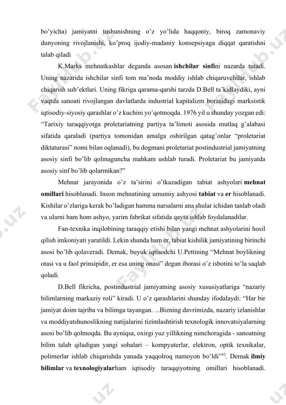 r bir jamiyat doim tajriba va bilimga tayangan. ...bizning davrimizda, nazariy izlanishlar va moddiyatshunoslikning natijalarini tizimlashtirish texnologik innovatsiyalarning asosi bo’lib qolmoqda. bu ayniqsa, oxirgi yuz yillikning nimchoragida - sanoatning bilim talab qiladigan yangi sohalari – kompyuterlar, elektron, optik texnikalar, polimerlar ishlab chiqarishda yanada yaqqolroq namoyon bo’ldi”82. demak ilmiy bilimlar va texnologiyalarham iqtisodiy taraqqiyotning omillari hisoblanadi. shuningdek “xx asrning ikkinchi yarmida yuzaga kelgan ilmiy-texnika inqilobining asosiy texnologik yutuqlari fanni bevosita jamiyat ishlab chiqaruvchi kuchlariga aylantirdi. ilmiy bilimlar tizimi sekin-asta jamiyat farovonligining ortishini belgilovchi omillar bo’lgan tabiiy resurslar, homashyo, mehnat va kapital kabi an’anaviy manbalariga qaraganda, ustuvor omilga aylandi. moddiy va ma’naviy ishlab chiqarish, tobora zamonaviy ilm-fanning asosiy sohasiga aylanmoqda va bunda ilm-fan ishlab chiqaruvchi kuch sifatida jadal rivojlanayotgan texnika va ishchilarning yuksalib boruvchi kasbiy bilimlariga aylanmoqda”. inson nimaniki yordamida mehnat ashyosiga o’z ta’sirini o’tkazsa, shu narsalar mehnat vositalari hisoblanadi. unga birinchi navbatda mehnat qurollari kiradi: har-xil mashina va mexanizmlar, asbob-uskunalar, qurilmalar. …
