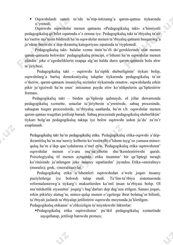 shılardın’ ishki tuyg’ısın ko’riw; · klassta ha’rqanday sharayatqa iykemlesiw; · klass penen birge ta’lim-ta’rbiya jumısların maqsetke muwapıq alıp barıw; · oqıwshılar menen ra’smiy emes qatnasta o’z ishki sezimin sezdirmeslik, olardı isendire alıw ha’m t.b. pedagogikalıq etikanın’ tiykarg’ı o’zgesheligi sonnan ibarat, oqıwshıg’a qarım-qatnastı unamlı sezim tiykarında qurıwg’a, oqıwshılar menen psixologiyalıq kontaktqa kirisiw usılların saqlawg’a ja’rdem beriw. pedagogikalıq etikanın’ to’mendegi o’zgeshelikleri ha’zirgi ku’nde jetiskenlik tiykarı esaplanadı: · oqıtıwshı pedagogikalıq talapqa a’mel etwi, o’zinde qarım-qatnastın’ demokratiyalıq tiykarların qa’liplestiredi; · klass ja’ma’a’tinde sanalı intizamdı payda etiw; · oqıtıwshı avtoritar emes, al demokratiyalıq principler tiykarında pedagogikalıq qarım-qatnas formasın qollaw; · oqıwshılardı sanalı tu’rde ta’rtip-intizamg’a qarım-qatnas tiykarında u’yretedi; oqıtıwshı oqıwshılar menen qatnasta «pedagogikalıq takt» a’himiyetli pedagogikalıq qa’bilet sıpatında o’z ornına iye. pedagogikalıq takt ta’rbiyalıq ta’sir ko’rsetiw ma’nisin bildiredi ha’m oqıwshılar menen ta’rbiyalıq qatnastı basqarıwg’a ja’rdem beriwshi a’dep-ikramlıq kategoriyası sıpatında ta’riyplenedi. pedagogikalıq takt- balalar xızme tinin’tu’rli do’gereklerinde olar menen qarım-qatnasta bolıwdın’ pedagogikalıq principi, o’lshemi ha’m oqıwshılar menen …