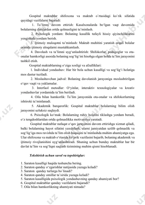 yondashuv – bu jismoniy davolashni to‘ldiruvchi va hayot sifatini yaxshilashga qaratilgan muhim yo‘nalishdir. to‘g‘ri yondashuv bola va uning oilasiga bu murakkab davrni yengib o‘tishda katta yordam beradi. shu bois, psixologik yordam integratsiyalashgan davolash jarayonining ajralmas qismi bo‘lishi zarur. 14.3. gospital maktablar shifoxona va maktab o`rtasidagi ko`rik sifatida. gospital maktablar kasalxonalarda uzoq muddat davolanishga muhtoj bo‘lgan bolalar uchun tashkil etilgan ta’lim muassasalari bo‘lib, ular shifoxona va an’anaviy maktablar o‘rtasida ko‘prik vazifasini bajaradi. ushbu maktablar bolalarning sog‘ligi bilan bog‘liq cheklovlar sababli ta’limdan uzoqlashmasliklarini ta’minlaydi va ruhiy, ijtimoiy hamda akademik rivojlanishini qo‘llab-quvvatlaydi. gospital maktablar shifoxona va maktab o`rtasidagi ko`rik sifatida quyidagi vazifalarni bajaradi: 1. ta’limni davom ettirish: kasalxonalarda bo‘lgan vaqt davomida bolalarning darslardan ortda qolmasligini ta’minlash. 2. psixologik yordam: bolaning kasallik tufayli hissiy qiyinchiliklarini yengishida yordam berish. 3. ijtimoiy muloqotni ta’minlash: maktab muhitini yaratish orqali bolalar orasida ijtimoiy aloqalarni mustahkamlash. 4. davolash va ta’limni uyg‘unlashtirish: shifokorlar, pedagoglar va ota-onalar hamkorligi asosida bolaning sog‘lig‘ini …