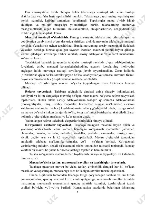 rlash topshiriladi. bunda talaba asosiy adabiyotlardan tashqari qo’shimcha adabiyotlardan (monografiyalar, ilmiy, uslubiy maqolalar, internetdan olingan ma’lumotlar, elektron kutubxona materiallari va h k.) foydalanib materiallar yig’adi, tahlil qiladi, tizimga soladi va mavzu bo’yicha imkon darajasida to’liq, keng ma’lumot berishga harakat qiladi. zarur hollarda o’qituvchidan maslahat va ko’rsatmalar oladi. yakunlangan referat kafedrada ekspertlar ishtirokida himoya qilinadi. ko’rgazmali vositalar tayyorlash. talabaga muayyan mavzuni bayon qilish va yaxshiroq o’zlashtirish uchun yordam beradigan ko’rgazmali materiallar (jadvallar, chizmalar, rasmlar, haritalar, maketlar, modellar, grafiklar, namunalar, musiqiy asar, kichik badiiy asar va h k.) tayyorlash topshiriladi. mavzu o’qituvchi tomonidan aniqlanib, talabaga ma’lum ko’rsatmalar, yo’l - yo’riqlar beriladi. ko’rgazmali vositalarning mikdori, shakli va mazmuni talaba tomonidan mustaqil tanlanadi. bunday vazifani bir mavzu bo’yicha bir necha talabaga topshirish ham mumkin. talaba ko’rgazmali materiallardan foydalanish tavsiyalar tayyorlaydi va kafedrada himoya qiladi. mavzu bo’yicha testlar, munozarali savollar va topshiriqlar tayyorlash. talabaga muayyan mavzu bo’yicha testlar, qiyinchilik darajasi har hil bo’lgan masalalar va …