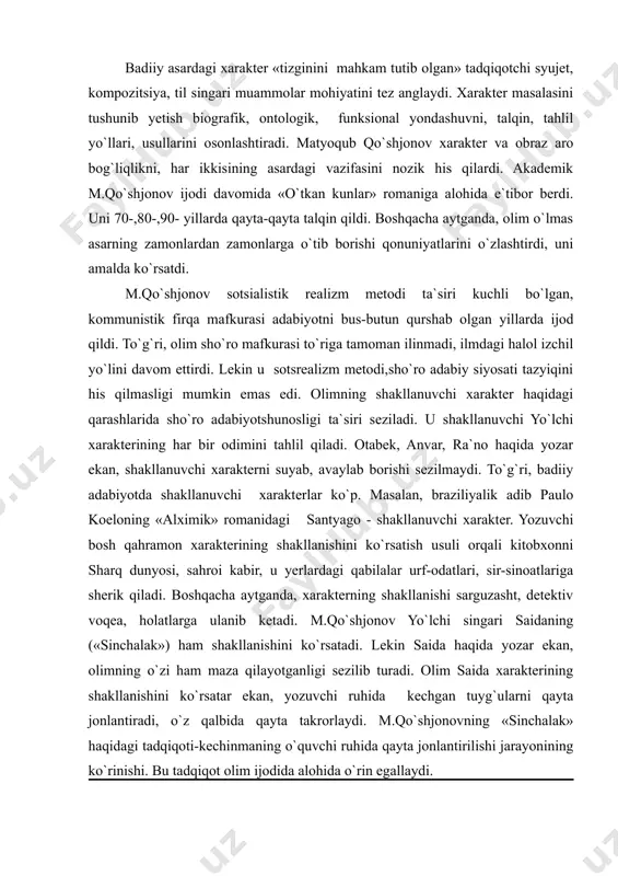 xarakter «tizginini mahkam tutib olgan» tadqiqotchi syujet, kompozitsiya, til singari muammolar mohiyatini tez anglaydi. xarakter masalasini tushunib yetish biografik, ontologik, funksional yondashuvni, talqin, tahlil yo`llari, usullarini osonlashtiradi. matyoqub qo`shjonov xarakter va obraz aro bog`liqlikni, har ikkisining asardagi vazifasini nozik his qilardi. akademik m.qo`shjonov ijodi davomida «o`tkan kunlar» romaniga alohida e`tibor berdi. uni 70-,80-,90- yillarda qayta-qayta talqin qildi. boshqacha aytganda, olim o`lmas asarning zamonlardan zamonlarga o`tib borishi qonuniyatlarini o`zlashtirdi, uni amalda ko`rsatdi. m.qo`shjonov sotsialistik realizm metodi ta`siri kuchli bo`lgan, kommunistik firqa mafkurasi adabiyotni bus-butun qurshab olgan yillarda ijod qildi. to`g`ri, olim sho`ro mafkurasi to`riga tamoman ilinmadi, ilmdagi halol izchil yo`lini davom ettirdi. lekin u sotsrealizm metodi,sho`ro adabiy siyosati tazyiqini his qilmasligi mumkin emas edi. olimning shakllanuvchi xarakter haqidagi qarashlarida sho`ro adabiyotshunosligi ta`siri seziladi. u shakllanuvchi yo`lchi xarakterining har bir odimini tahlil qiladi. otabek, anvar, ra`no haqida yozar ekan, shakllanuvchi xarakterni suyab, avaylab borishi sezilmaydi. to`g`ri, badiiy adabiyotda shakllanuvchi xarakterlar ko`p. masalan, …