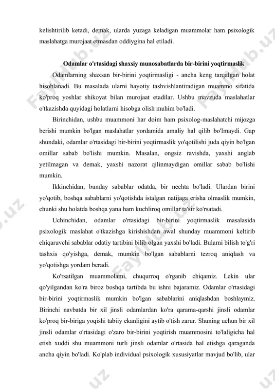 an natijaga erisha olmaslik mumkin, chunki shu holatda boshqa yana ham kuchliroq omillar ta'sir ko'rsatadi. uchinchidan, odamlar o'rtasidagi bir-birini yoqtirmaslik masalasida psixologik maslahat o'tkazishga kirishishdan awal shunday muammoni keltirib chiqaruvchi sabablar odatiy tartibini bilib olgan yaxshi bo'ladi. bularni bilish to'g'ri tashxis qo'yishga, demak, mumkin bo'lgan sabablarni tezroq aniqlash va yo'qotishga yordam beradi. ko'rsatilgan muammolami, chuqurroq o'rganib chiqamiz. lekin ular qo'yilgandan ko'ra biroz boshqa tartibda bu ishni bajaramiz. odamlar o'rtasidagi bir-birini yoqtirmaslik mumkin bo'lgan sabablarini aniqlashdan boshlaymiz. birinchi navbatda bir xil jinsli odamlardan ko'ra qarama-qarshi jinsli odamlar ko'proq bir-biriga yoqishi tabiiy ekanligini aytib o'tish zarur. shuning uchun bir xil jinsli odamlar o'rtasidagi o'zaro bir-birini yoqtirish muammosini to'laligicha hal etish xuddi shu muammoni turli jinsli odamlar o'rtasida hal etishga qaraganda ancha qiyin bo'ladi. ko'plab individual psixologik xususiyatlar mavjud bo'lib, ular sababli odamlar kim bilan munosabatda bo'layotganidan qat'iy nazar bir-birini yoqtirishi qiyin bo'ladi. bu masalan, odamning o'zidan doimiy qoniqmasligi bo'iishi mumkin. bunday holatda …