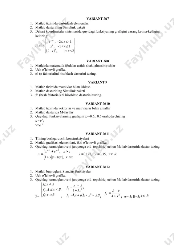 jarayonga oid topshiriq uchun matlab dasturida dastur tuzing. f= ; ; ; a=-3; b=5; variant №13 1. matlab tizimida dasturlash elementlari 2. matlab dasturining simulink paketi 3. dekart koordinatalar sistemasida quyidagi funksiyaning grafigini yasang ketma-ketligini keltiring: variant №14 1. matlabda matematik ifodalar ustida shakl almashtirishlar 2. uch o’lchovli grafika 3. n! (n faktorial)ni hisoblash dasturini tuzing. variant №15 1. matlab tizimida massivlar bilan ishlash 2. matlab dasturining simulink paketi 3. 5! (besh faktorial) ni hisoblash dasturini tuzing. variant №16 1. matlab tizimida vektorlar va matritsalar bilan amallar 2. matlab dasturida m-fayllar 3. quyidagi funksiyalarning grafigini x=-0.6.. 0.6 oraliqda chizing v= variant №17 1. tilning boshqaruvchi konstruksiyalari 2. matlab grafikasi elementlari, ikki o’lchovli grafika 3. quyidagi tarmoqlanuvchi jarayonga oid topshiriq uchun matlab dasturida dastur tuzing. variant №18 1. matlab buyruqlari. standart funksiyalar 2. uch o’lchovli grafika 3. quyidagi tarmoqlanuvchi jarayonga oid topshiriq uchun matlab dasturida dastur tuzing. f= ; ; ; …