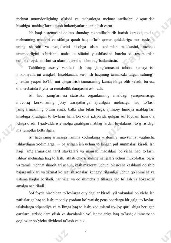 ash qonun-qoidalariga mos tushsin, uning sharoiti va natijalarini hisobga olsin, xodimlar malakasini, mehnat unumdorligini oshirishni, mahsulot sifatini yaxshilashni, barcha xil resurslardan oqilona foydalanishni va ularni iqtisod qilishni rag`batlantirsin. tahlilning asosiy vazifasi ish haqi jamg`armasini tobora kamaytirish imkoniyatlarini aniqlash hisoblanadi, zero ish haqining tannarxda tutgan salmog`i jihatdan yuqori bo`lib, uni qisqartirish tannarxning kamayishiga olib keladi, bu esa o`z navbatida foyda va rentabellik darajasini oshiradi. ish haqi jamg`armasi statistika organlarining amaldagi yuriqnomasiga muvofiq korxonaning joriy xarajatlariga ajratilgan mehnatga haq to`lash jamg`armasining o`zini emas, balki shu bilan birga, ijtimoiy himoya mablag`lari hisobiga kiradigan to`lovlarni ham, korxona ixtiyorida qolgan sof foydani ham o`z ichiga oladi. 1-jadvalda iste`molga ajratilgan mablag`lardan foydalanish to`g`risidagi ma`lumotlar keltirilgan. ish haqi jamg`armasiga hamma xodimlarga ( doimiy, mavsumiy, vaqtincha ishlaydigan xodimlarga, ( bajarilgan ish uchun to`langan pul summalari kiradi. ish haqi jamg`armasidan tarif stavkalari va mansab maoshlari bo`yicha haq to`lash, ishbay mehnatga haq to`lash, ishlab chiqarishning natijalari uchun mukofotlar, og`ir va …