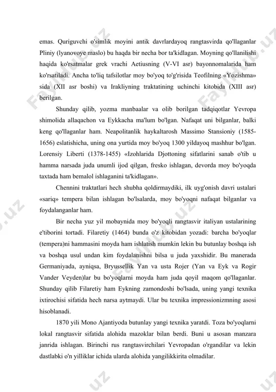 , uning yangi texnika ixtirochisi sifatida hech narsa aytmaydi. ular bu texnika impressionizmning asosi hisoblanadi. 1870 yili mono ajantiyoda butunlay yangi texnika yaratdi. toza bo'yoqlarni lokal rangtasvir sifatida alohida mazoklar bilan berdi. buni u asosan manzara janrida ishlagan. birinchi rus rangtasvirchilari yevropadan o'rgandilar va lekin dastlabki o'n yilliklar ichida ularda alohida yangilikkirita olmadilar. moy bo'yoqli rangtasvir moy bo'yoqli rangtasvirning kelib chiqishi va ahamiyati murakkab va ko'p spektrli. moy bo'yoqli rangtasvirning yaxshi holda evolyusion xarakterda emas, temperali bog'lovchidan asta-sekin moybo'yoqligi o'tgan ham emas va yana bu katta burilish ham emas xv asrda yan va eyk tomonidan qilingan va yangi texnika afsonalar deb nomlangan. quriguvchi o'simlik moyidan antik san'at davridayoq qo'shib ishlaganlar. pleniy bir necha bor bu haqida takrorlaganidek, lnyan moyi va qoplovchi lakdan bog'lovchi material sifatida foydalanilgan. barcha bo'yoqlarni bir moy bilan yuvish va xuddi shu moy bilan yoziladi, taxtaga bunda bo'yoqlar berilgandan so'ng quritilib yaxshi quritilgandan so'ngina boshqasi beriladi. bu …