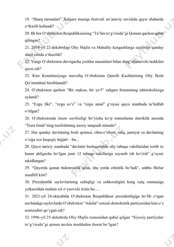 ar masalalari bilan shugʻullanuvchi tashkilot qaysi edi? 23. kim konstitusiyaga muvofiq oʻzbekiston qurolli kuchlarining oliy bosh qoʻmondoni hisoblanadi? 24. oʻzbekiston qachon “bir makon, bir yoʻl” xalqaro forumining ishtirokchisiga aylandi? 25. “ezgu fikr”, “ezgu soʻz” va “ezgu amal” gʻoyasi qaysi manbada taʼkidlab oʻtilgan? 26. oʻzbekistonda inson xavfsizligi boʻyicha koʻp tomonlama sheriklik asosida “trast fondi”ning tuzilishining asosiy maqsadi nimada? 27. har qanday davlatning bosh qomusi, obru-eʼtibori, xalq, jamiyat va davlatning oʻziga xos huquqiy hujjati – bu... 28. qaysi tarixiy manbada “davlatni boshqarishda oliy tabaqa vakillaridan tortib to hunar ahligacha boʻlgan jami 12 tabaqa vakillariga suyanib ish koʻrish” gʻoyasi takidlangan? 29. “qayerda qonun hukmronlik qilsa, shu yerda erkinlik boʻladi”, ushbu fikrlar muallifi kim? 30. prezidentlik saylovlarining ochiqligi va oshkoraligini keng xalq ommasiga yetkazishda muhim rol oʻynovchi tizim bu..... 31. 2021-yil 24-oktyabrda oʻzbekiston respublikasi prezidentligiga boʻlib oʻtgan navbatdagi saylovlarda oʻzbekiston “adolat” sotsial-demokratik partiyasidan kim oʻz nomzodini qoʻygan edi? 32. 1996-yil 25-dekabrda oliy majlis tomonidan …