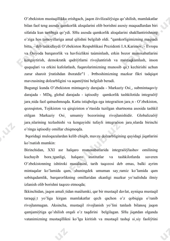 osiy yo’nalishlari, qulay shart-sharoitlari, imkoniÿtlari va istiqbollarini ilmiy taqlil etish, o’zbekistonning öivilizaöion taraqqi¸t yo’lidan va bunda jaqon taraqqi¸ti tajribalariga taÿnish bilan birga o’ziga mos yo’lining to’qriligini asoslash bmi ning bosh maqsadi qisoblanadi. ana shu maqsadni amalga oshirish rejasidan kelib chiqib, bmi da quyidagi vazifalarni amalga oshirish ko’zda tutilgan: -jaqon öivilizaöiÿsining asosiy hususiÿtlarini qamda mamlakatimizning jaqon qamjamiÿtiga qo’shilish tamoyili va yo’llarini tadqiq etish; -jaqon qamjamiÿtidagi umumiylik, hususiylik va o’ziga hoslikni taqlil etish orqali o’zbekistonning o’ziga hos o’rnini ko’rsatib berish; -mustaqil o’zbekistonning jaqon qamjamiÿti bilan qamkorligining ijtimoiy-si¸siy moqiÿtini ochib berish; -o’zbekistonning integraöiÿ jara¸nidagi turli darajadagi faoliÿtini, markaziy osi¸, mdq va qorij davlatlari bilan qamkorlik aloqalarining mamlakatimiz taraqqi¸ti uchun amaliy aqamiÿtini ko’rsatib berish; -mustaqil rivojlanish yo’liga kirgan vatanimizning jaqon qamjamiÿti bilan manfaatli munosabatlarining þksalib borishi omillarini ko’rsatish, uning keng imkoniÿtlari bilan aloqadorligini asoslash; -o’zbekistonning iqtisodi¸t soqasida jaqon qamjamiÿtiga qo’shilib borish istiqbollarini o’rganish; -o’zbekistonning jaqon qamjamiÿtiga integraöiÿlashuvi borasidagi vazifa va dolzarb muammolarini ko’rsatib berish. …